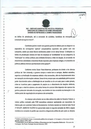 ),~.;'{~~.;n~@$Mif¥iF¥4t'iti&mg7'¥MW%¥*.'%0tj,*tlfithMt1¥i'Mfttt~'-'
- '_ .,' ,':.y..:-'-., -'. ,-,,,W"';'" ",-."":"_,,,,,:1:;;',',"':,'-"'- ... ;",' .:,','.'. ,n), -,' ,'.' ,-'''''~- , ... -,.,''''''','' " (339":>.
L
)
I
)
)
1
)
1
1
1
)
1
1
)
)
)
,
1
1
)
)
)
)
)
1
)
)
)
)
)
)
)
)
)
)
)
)
,
)
I
)
)
1
ou leilOes de
ItMJ - DEPARTAMENTO DE POLfcIA FEDERAL
DrRETOR1A DE COMBATE AO CRIME ORGAN1ZADO &DlVISAO DE REPRESsAo A CRIMES FINANCEIROS J
privatizagao, ate a concessao de subsldios,beneficios de monop61' 0
complocimcia legal no Muro11,
Candidalos podem investir uma grande quanti<!de dinheiro para se etegerem na
expectativa, de conseguirem "ganhos" compensat6rios superiores aos gaslos com sua
G~mpanha, sendo que esses fuluros rendimentos podem vir de varias formas:1) licitaqi'ias OU
leiloes de pri~aliza~~o viciados em favor de empresas de'conlribuintes' de sua campanha; 2)
'destina~ao' de verbas publicss para enUdades'fanlasma a lIlula de doal(S:o;J) concesslio de
empreslimos subsidiados eincenlivos fiscais especiais para empresas amigas; e 4) decis5es de
polWc~s pliblicss di~ersas que favorecem certos gruposT.!.
1-
Conforme ensina Susan Rose-Ackerman, professora de direi!o 8 de cjencias
pol1ticas da Yale Unive/Sity,0 govemo oompra e V€nde bens e s8l'1i<;:os,distlibuisubsidios,
organiza a privatiza~ao de empresas eslatais e faz concessOes, al€m de freqiienlemente deter
urn monopoiio de informa¢es vaJios~s,Dessa forma, sempre que urna autondade publica possui
pcder discricionario sobre a distribuil{lio de urn beneflcio ou de um custo para 0setor privado,
criam-se incenlivos para 0 pagamento de propina ou 0 oferecimento de doa~aes eleitorais,
sendo que 0 nlvel de subomo e de oulras formas de condula il1cila dependenao apenas dos
ganho5 potenciais derivado; da corrup,ito, mas lambiim do risco envolvido na transa9i!o 8 0 do
refalivo pod€r de negocia,ao de corruptores e deoorrompidos.
Ao alcsnvar peia primeiraVEl as alias esfems de poder do Govemo Fedefal,0
nucl90 politico nomeado pela PGR pecessiava eslrulurBr rapidamente um mecanfsmo de
i~lertQCu9aocom posslveis fantes de nnanciamento,Conforme naffilda na inicial da A9M Penal
~o 470.STF, MARCOS VALt:RIO foiapresentado ainda no segundo semestre de 2002 a alguns
membros do comando do partido que assumiria ahegemonia politica do pals ap6s as eleivoes
"ROSE-ACKERMAN,Su,",n.A economl. politic. d. oor;"p~;o.A OJrru~oea EconomiaGlob.L
)'l,asili.: Edilora UNB,2002
" FLElSCHER,David. Reforma Polflioa e Finnnci.m,nlo dn, C.mpanha. EI.llo,.,.l. _0, cuslo, d~
Co'",p<;.io_ Sao Paulo: Fund","" Konrad Adon.lIef, 2000
27
 