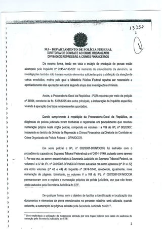 'tW",Ob
I
I
I
I
)
)
)
)
)
)
)
)
)
)
,
)
)
)
)
)
)
I
)
)
)
)
)
)
,
)
)
)
)
)
)
)
)
,
)
)
)
)
)
faMJ - DEPARTAMENTO DE POLicIA FEDERAL
DIRETORIA DE COMBAlE AO CRIME ORGANIZADO
DIVIS,(O DE REPRESSM A CRIMES FINANCEIROS
Da mesma renna, tendo em vista 0 eslagio de PrOOuQw de provas ent1!o
alcan~ado peIo Inquerito nO2245-4lt4(}"SlF no,momento do ofurecimento da denunda, as
invesUga0es lambllm nao haviam reunida elementos suficienles para a definigao da aluagao de
oulros Mvolvidos, Il'.otivo pelo qual 0 Ministerio PUblico Federal reputou ser necessarto 0
aprofundamenlo des apura90es em uma segunda etapa dasinvestiga900s criminais.
Assim, a Procuradolia--Geral de Republica· PGR requereu permeio da peti¢o
nO34994, constante as flo.832118325 dos autos priflCipais, a inslaura9ao de inquerito eS[)ecifico
visando aapuraQao dos falos remanescenles aponladQs,
Dando cumprimento il requisiQ~ da Pmcuradoria-Geral de Repubflca, as
diligencias de polida judidana foram lombadas e regislracias em procedimeolo que recebeu
numefa900 propria neste orgao policial, cDmpoodo os volumes I a VIII do IPLnO 00212007,
instaurado no ambito da Divis~o de Repressao a Crimes Financeiros daDiretoria de Combale ao
Crime Organizado da PoliciaFederal- DFIN/oCOR.
Em sede policial 0IPL nO 002l2007-DFINIDCOR foi instruido com 0
procedimento capeado nD Supremo 1Mbunal Federal sob 0o· 2474-1/140, auluado como apenso
I. Por sua vez,ao serem encaminhados il Secretaria Judiciin;a do Supremo Tribunal Federal, os
volumes 1a IV do IPL nO 002l2007-DFINIDCOR foram auluados ora como apensos (nO31e 32)
ora como volumes (nO 43 e 44) doInquenlo nO2474·11140, recebeodo, igualmente. nova
numera~oo de paginas. Entretanto, ~_y,QI~,mes V a VIIIdo IPL n' 002I20D7-DFINIDCOR
pennanereram com 0 regislm e ~umerayao proprio:; de pellcia judidana, vez que nlio foram, ., . ,'.
aioda autuados pela Secretaria Judieiaria do .SIF,_.•._- ".-
De quaiquer forma, com 0 objetivo de facilitar a identifica9ao elocaliz3yao dos
documenlos e elementos de prova mencionados no presenter!!latoria, sera utilizada, quando
exislente, a numera9ao de paginas adotada pelaSecrelarta Judiciarta do STf2,
'Scri explicil.d •• ulili""!,, da "urn.",,'o adol.da PO' ""te 6,gOo policial nos c.so,<;de .<d"cia do
autua,oo I'd, Sec,eari. Judici~ri. do Sf!'.
2
 