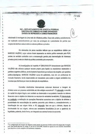 /' ";"~~;.il,;:'>,b:1t¢1i'!&&Mf),3¥:N@Si<j1l~"b,·#i&ihi1M¥i:lffii!m;W{0i)';'o;{-'·6 PI -;f!jjr"i':4;8Wte'bti'fiii¥*-""
~'" '" <""''.-','. :'J;:;V~~~.~]t:-'-'·:A·.--~1(.i.'.':!;y£::(':'-- ,':;::·"HJ'1:i:-::-Y;;~:_:" i; -';-.i"'i:,;::;;,)l""·:"}~~ig:.
: tt "
) . . ~MJ - DEPARTAMENTO DE POLICIA FEDERAL
) DJRETORIA DE COMBATE AO CRIME ORGANIZADO  
) DIVlsAO DE REPRESSAO ACRIMES FINANCEIROS N
: relacionado a montagem de uma rede de infiuencia polltica Essa red€ poderia, postenonTlente,
) ser explol<lda economicnmenle parmeio da correlagem de I'portunidades de g'lnhos que
) surgiria cia iowrfacanatural entre os selores puiJlicose privados.
)
,
)
)
)
)
)
)
)
)
)
)
I
)
)
)
)
)
)
)
)
,
)
)
)
)
,,
,,
)
)
Os elementos de prova reunido8 indicam que osemprestimos obtidos por
MARCOS VAL~RIO. cujos valores foram repassados ao nllcleo polftico nomeado pela PGR,
serlam na verdade custeados com aremuneraifOOgerada pela inlermedia~ deinleres~s
privados junto a rede de in~uencia pol1~caconstruida pelo empresiirio.
As investigal(iies do Inqulirito n' 22BO·2f14(l-STF demonstraram que MARCOS
VALERIO nilo utiliz8va quetquer recurso pr6prio para liquidar os amprestimos repass ados a
partides e agentes publicos, sendo baslanle improvavel <llIe realizava iais doa¢es porquesi6as
polltico·ideoI6gicas. MARCOS VALERIO nunce !oi publicit:irio. mas sim urn profissional do
mercado financeiro, lendo deseMQI~idQ urn mecanismopara ocultar a origem verdadeirados
recursos que distribula por meio de obtem;ilo de empr1isijmos.
Conceitos doutnmrios intemaclonals costumam descrever a lavagem de
dinheim como urn processo subdividido em Iresestagios sucessivos": 1') colocacM: a reuniao
do capital de origem ilagal a ser oGultado ou dissimulado e sua posteriorinselY~e no sistema
iinanceiro com 0 Qbjelivo de dislanciar os reeursos doverdadeiro beneficiano; 2") dissimulacao
ou ocultacao: a realiza~Q de operal(iies financeiras sucessivas com 0 objetivo de eliminar a
possibilidade de reconstitui~ilo do caminho percorrido pelo dinheiro€. conseqiienlemente, a
identifica9M de sua origem ilTeila; e 3°) integraclio: fase em que 0 dinheiro, depois de
desvinculado de sua origem, retome aos verdadeiros beneficiaries ja com a apart1ncia de
tegalid~de, podendo, dasla forma, ser integrado nossetor~s lorm~s da economia.
"A configura,ao d. l.v.gem ~e dinl,.;,o como ,.ndo urn processo ~;vido em de tr& ""'pas nao e ",,;gi(l,
polo tipo pen,l deSCliio nO ...,igo l' cia Lei tf' 9.613/98, trot.nd<xo "penos do urn conceito doutrioario
que doscrcvo 0 cido ccmpleto do f<nomeno crimil.",o.
30
 