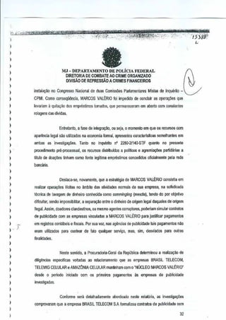 l
)
)
,
l
,
)
)
I
)
I
)
I
)
,
)
)
)
)
I
)
)
)
)
l
)
l
)
, ,
I '
l
)
)
)
I
)
)
l
I
l
)
)
I
eMJ - DEPARTAMENTO DE POLicIA FEDERAL
DIRETORIA DE COMBATE AO CRIME ORGANIZADO
DIVlSAo DEREPRESSfi.O ACRIMES FINANCEIROS
instala~ao no Congresso Nacionalde dUBSComisslles P~~amentares Mistas de Inquerito- ~
CPMI. Como consequ~n_cia,MARCOS VALERIO foi imperlido de conclulr as opera~oesque
levariam iI quita~ao 60S empreslirnos tornados, que permaneceram em aOOrto com conslalltes
rolagens das dividas.
Entfetanto, a lase dB integrai{OO,ou wja, 0 memento em que os recursos com
aparfulcla [egal sao utili~ados na economia formal, apresentoucaracteris~cas semelhantes em
ambas as Investigm;i5es.Tanio no Inqullrito n' 226(}21140-STFquanto no preseote
procedimenlo pre-proces$ual, os recursos distribuldos a polmoos e agremiao;ljes partidanas a
titulo de doa911estinham comofonte legitima emprestimos ooncedidos oftcialmenle pela rede
bancaria.
Destaca.-se, no~arnente, Que a eslralegia de MARCOS VALERIO GOrlSisia em
realizar operaljiies illcilali no ambitodas atiIIida{jes norrnais de sua empresa, na sofislicada
Iccnica de lavagem dedinheiro conhecida como commingling (mescla), tendo do parobjelivo
dificultar, senaa impossibililar, a separacao entre 0 dinheiro de origem legal daqueles de origem
ilegal. Assim, doadores clandestil1Os,ou mesmo agentes corruplores, poderiam simular contratos
de publicidade com asempresas vinculadas a MARCOS VALIORIO para justificar pagamentos
em registros conl~beis e fiwais. Por sua vez, nas a~ncias deµublicidade tais pagarnenlos nM
eram utilizados para cusrear de lato qualquer servi<;o, mas, sim, desviados para outras
finalidades.
Neste sentido, a Procuradoria·Geral da RepOhlica delerminou a realim~io de
diligencias especificas voltadas ao relacionamanlo que as empmsas BRASILTELECOM,
TELEMIG CELULAR e AMAZ6NIA CELULARman~nham com 0 "NUCLEO MARCOS VALERIO"
desdc 0 ~rlado
investigadas.
iniciooo com os primeiros pagamBntosas empresas de publicidade
Conforrne seril detalhadamenle aoordoado neste relat6rio, as invesliga96es
comprO'laram que a empresa BRASILTELECOM S.A forrnalizou contralos de publicidads com
32
 