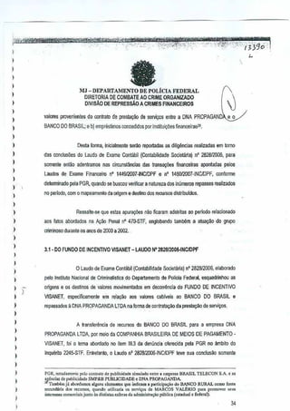 I
I
)
)
) L
I
,
)
)
I
)
,
)
)
)
,
}
)
)
)
)
)
)
}
,
)
)
)
} )
)
)
)
)
}
)
I
,,,,
)
I
I
faMJ - DEPARTAMENTO DE POLIcIA FEDERAL
DIRETORIA DE COMBATE AD CRIME ORGANiZADO
DIVIS,!,O DE REPRESSAO A CRIMES FINANCEIROS
valores provenlentesdo oootratode prest<l~oode servl90s entrea DNA PRaPAGAND~
BANCO DO BRASIL: e b) empnlslimos r.oncedidos pOI insUtui~5es financeiras1!,
Desta forma, inicialmente ser.'io reportadas as diligencias rsalizadasem lomo
das conduoOes do Laudo de Exame Conlabil (Contabilidade Societana) nO 282812006, para
somente entao adentrnmos nas Gircunstiinci(ls das ifllnse0)es financelras aponladaspelos
Laudos de Exams Financeiro 0' 144912D07-INCIDPFe n' 145012007-INCJ1JPF,conforme
delerrninado pela PGR, quando SBbuscou verificar anatureza dos iI'lumeros repasses realizados
no periodo, com 0mapeamento da origem e destirio dos remiSOS dislribuldos.
Ressalte-se que estas apura¢es naoficaram adstritas eo periodo relacionado
aos fatos abQrdados na !<gao Penal n' 470·STF, englobando tambem a atuayiiodo grupo
criminoso durante os anos de 200Q a 2002 •.
3.1 . DO FUNDO DE INCENTIVO VlSANET - LAUDO N' 28281201)6.INCIDPF
o Laudo de Ex~me Contilbil (Contabilidade Societ!Jriaj n' 2821312006,elabDrado
peto Instituto Nacional de Criminalistica do Departamento de Polioia Federal, e5I1uadJinhou as
oiigens e es destines de vaJores movimerrtados em decorrenda doFUNDO DE INCENTIVO
VISANET, especiflCamente 8m rela~ao aos valarBS cabivei. ao BANCO 00 BRASIL e
repossados a DNA PROPAGANDA LTDA na forma de contraa.~o da prestayao deservi<rOs.
A transferenda de recursos do BANCO DO BRASil para a empresa DNA
PROPAGANDA LTDA, pOfmeio da COMPANHIA BRASILEIRA DE MElDS DE PAGAMENTO·
VISANET, foi 0 lema abordado I)(l item 111.3da denullCia oferecida pela PGR no ~mbilo do
Inquerilo 2245·STF. Entretanlo, 0 Laudo n'2828i2006·INC/DPF leve sua conclusao somenta
peR, nOI",I',"O"IOpOlooonlr.lo do ?ublicid,de ,;rnubdo entre, wnpres, BRASIL TELECQN SA ."
!f0nci" d. publki~.d. SMP&B PUBUODADE < DNA PROPAGANDA
Tambem ji .bord,mos al.llun, domenlo, que indiCilma p"lkip.<;iio do BANCO RURAL ""roo fonte
sec"nd'';a do, IOCUrso" quando "Iili>..';. 0' se",;,o, de MARCOS V~RlO para promov"r """
inleT""" oomo,ciai. junto as distinlas .. fetas da adm;ni<lflI<;'Opiiblica (tsladu,l e federal).
34
 