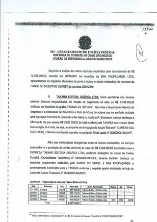 I
I
I
)
,
,
I
I
)
,
I
I
,,,
)
)
)
,
)
)
)
)
)
)
)
)
)
)
)
,
I
,
I
)
,
,
J
,
I
)
,,
MJ - DEPARTAMENTO DE POLfClA FEDERAL
OIRETORIA DE COMBAIE AO CRIME ORGANIZAOO
DIVISAo DE REPRESsAoA CRIMES FINANCEIROS
Seguindo a analise d05 Qutros repasses suportados rela adiantllmento de R$
12.79a.560,00, ocorrido em 08111/2001 em beneflcio cia DNA PROPAGANDALTDA,
apresentamos as seguintes elementos de prova a indicar 0 desvio slslemil~co de recursos do
FUNDO DE INCENTIVO VlSANET,ja nos anos 2001/2002:
1) TAKANO EDITORA GRAFICA LTDA:foram aponladas nos exames
periciais diversas irre~ularidade3 em r<!lay~oao pagamento no valor deR$ 5.344.956,94
realizado em beneficio da grafica TAKANO em1211112001, tais como 0 lallVamento indevido de
despesas e a concessilo de desconte, a titulo de bonus de volume que na verdade DGultaria
uma opera~ao financeira de desconto sabre falura au dupliGat~', Entretanto, merece destaque a
inlorma980 de que apenas R$ 2.833.703,00 do totatr~ebidD pela TAKANO teria vinculo direlo
como objeto do Fundo, au seja, acampanha de divulgat;M da fun~o "Electron"(CARTAO VISA
ELECTRON),.conforme conclusoes expostas no paragrafo 76 do Laudo n' 282812006-INClDPF.
)
Alcm das evidenciadas divergencias enlre os valores conlratados,os servil,XlS
executados e a preslat;ao de contas referente ao valorde R$ 5.344.956,94 transfendo para a
EMPRESA TAKANO EDITORA GRAFICA LTDA, conforme anola¢es do Laudo de Exame
Oml<ibjl (ConlabUidade SocTelilria) n' 282812006-INCIDPF, deve..se lambem destacar os
seguintes pagamentos realizados pelo BANCO DO BRASIL ~ DNA PROPAGANDA e
posteriormenle transferidospara a TAKANO, conforme 0 seguinle quadm elaborado no bojo do
Lauda de Exame Financeiro n' 144912007-INCIDPF:
Q"><I,o09 - Pag.montos 3 .mpr"'~ 1ak.no E"lto~ GrMi",~ n
"' HI.IM,.
"~ Valor(R~) Non,. F"",mkt. Ilao •• h ",.21111100 Coeqlte 92074 587_100,00 Takano Ediwra Gr;jffc~Ltd. ~ ~ ~
ll2I02IOl CO
"' 93553 356.171,25 Takano Edilo," GroflcaLid. ~ ~ ~
03/09101 Ch£ ua 4282:23 228.463,00 T.k.no EdilOlaGrarica lIda ~ ~
01102102 Che ue 431)667 516000,00 Takano Editora Gnlficaltda 00' 1196 36055
Tot.1 1.687_734,25
'" Vi"e, colre omros, OSponto. n" 74 " 82 do L,,,,do lio Ex,me Conl,,"il nO 28711/2G06!lNQDPF.
 
