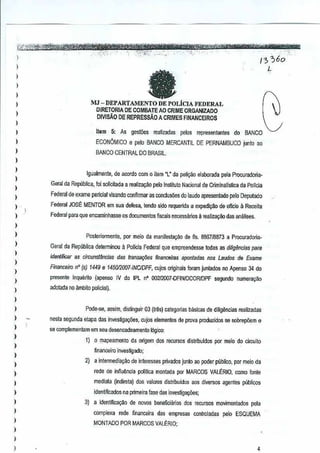 , .....::" ... ,- '~, "-, ," _., -', --.. -- " " ','"'- ',~ , '-*"'1'ft1&TIimi"i'pit'PbimrghtrWtt-
U3r"~_~",,,,_, '''','_''_'
I . '. . .c...· • C······ '. . /3 ;'60
! fa L
) MJ -DEPARTAMENTO DE POLiCIA I<'EDERAL
DJRElDRJA DE COMBAlE AO CRIME ORGANJZADO
) DIVlsAO DE REPRESSAo A CRIMES FINANCEIROS
)
)
I
)
)
)
,
I
)
)
,
I
)
)
I
)
)
)
)
)
)
,
)
)
)
)
1
)
)
)
,
)
,,
)
)
ltam 5: As gestoes realizadas pelos representantes do BANCO
ECONOMICO €I pelo BANCO MERCANllL DE PERNAMBUCOjunto ao
BANCO CENTRAL DO BRASIL
Igualmente, de acordo com 0 item "L" da peli9ao elaborada pe[a Procuradoria-
Gemi da Republica, foi solicit<Jda a realiz~o peloInsUtuto NacionaJ de Criminalls~ea da PaITGia
Federal de exama pancial visando conflrmar as conclusoes do laudo apresentado peloDepulado
Federal JOSE MENTOR em sua defusa, tendo side requerida a expediylio de ofielo a Receila
Federal para que encaminhasse osdocumenlos fiscais necessa~osa realiz~ilo das analises,
Posleriormenlc, pol meio da manifes1a~o de fis.8B6718873 a Procuradoria-
Geraj da Rep~blica de!erminou a Pollcia Federal que empreendesselodas as diligencias pera
ideniificar as circunstfmcias das trons~6es firlanceiras aponladasnos LBudos de Exame
Financeiro n" (s) 1449 €I 145OflOO7-INClDPF,cujos originals foram juntados noApenso 34 do
presente inquento (apenso IV do IPL nO 002f2{107·0FINJDCORlDPF segundo numeraylio
adotada noambito policial).
Pode-se, assim, distinguir 03 (tn}s) categories bilsicas de ditig§ncias realizadas
nesla segunda etapa das investigayi)es, cujos elementos de prova produzidos sa oobrepiiem €I
se complementam em seu desencadeamenlo l6gico:
1) 0 mapeamento da origem ,dos recursos distributdos por meio do circuilo
financeiro invesligado;
2) a intermelia~~o de in(eressesprivados Junto ao poder publico. por melo da
rede de infiu~ncia politica monlada pm MARCOS VALERIO,como fonte
mediata (indileta) dos va[ores distribuidos ~os diversos agentes publicos
identificados na primeira fase das investiga¢es;
3) a iden1ifica~~o de nOVDS beneflciarios dos recursos movimentados pela
complexa rede financeira das empresas controladas pelo ESQUEMA
MONTADO POR MARCOS VALERIO;
4
 