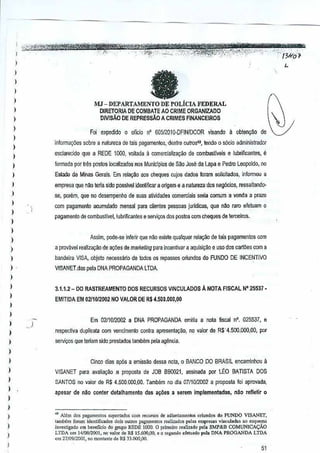 · ",', """- '-- '-," .. " ," "'-"-'--<"-"'Ij)jl't'T't!!tm:WPT'q _
l":"'~';V.tY*'~_;"'_¢j;!f:,_;.'F":}'_' """"_:'31("- "':',j ""-"". "". , .. -:i>'_'<;·"o":" ..,,, "':!"-f.;'>-"."..c".;. ·--·;,.'."::··,.,:,.,,,,<C'!cf~·"·"'·'·:·'·" ',-'_"..- _ 0
)
I
)
I
)
)
,
)
)
)
)
)
,,
)
I
)
)
,
)
)
)
)
,,,
)
)
)
)
)
)
)
)
)
)
)
)
)
)
)
)
,)
eMJ - DEPARTAMENTO DE POLICIA FEDERAL
DIRETORIA DE COMBAlE AO CRIME ORGANIZADO
OIVISAO DE REPREssAO A CRIMES FINANCEIROS
Foi expedido 0 oficio n' 6D5l201IJ.DFlNIDCOR visando a obteoy1io de
iniorlTlsyoes sobre a natureza de tais pagamenlos,-dentre outros49, teodoQ socio administradol
esclarecido que a REDE 1000, voltada a comercializa~o de combustlvels e lubrificantes, e
formada pDr Ires pOSIDSlocalizados nos Municlpios de Sao Jose da Lapa e Pedro Leopoido,nQ
Eslado ds Minas Gerais, Em relayao aos cheques cujos dados loram solicitados, informou a
empresa que nao tena sideposslvel identificar a origem e a natureza dos neg6cios, ressBllando-
se, porem, que no desempenho de suas atividades comerclais sena comum a venda a prazo
com pagamento acumulado mensa! para clientes pessoas juridiC<!S,que nao ram efetuam 0
pagamento decombustlvel, lubri~canes e servil;Os dos pastas comcheques de lerceiros.
Assim, pode-se in/elif que nM existe qualquer rela9ao de tals pagamentos com
a pmv!lVel realizaiiao deag6es de marketing para incentivar a aquisi,ao e usa dos carloes com a
bandsira VISA. objeto necessMo de todos os ropesses oriurKfos do FUNDO DE INCENTIVO
VISANET.das pela DNA PROPAGANDA LTDA.
3.1.1.2 - DO RASTREAMENTO DOS RECURSOS VINCULADOS A NOTA FISCAL N° 25537·
EMITIDA EM 0211012002 NO VALOR DER$4.500.000,OO
Em 0211012002 a DNA PROPAGANDA emitiu a nota fiscal nO. 0255J7, e
respecliva duplicata com vencimenta contraapresenta9ao, no valor de R$"4,500.000,OO, par
seTVil;Osque !eriam sido.preslados tambem pela agencia.
Cinco dfas ap6s a emissao dessa nota, 0 8ANCO DO BRASILencaminhou a
VISANET para avalia,oo a profP,lsta de JOB 860021,assinada por U~:o BATISTA DOS
SANTOS no valor de R$ 4.500,000.00.Tambem no die 0711012002 a proposta foi aprovada,
apesar de nao conler detalhamen!o das a~oes a seremImplementadas, nao reltetir 0
.. Alom do, p'!l"mentos SUl"'"ado, co'" recu'oo, de adi.ntamenlo, oriundos do FUNDO V[SANIIT,
tamb.m foram identWeodos doi. outre, pag,j)lemo, fe.lizados pel", empr= vinculad., .0 esquema
inve<tigado om beneficia do grupo REDE 1000, 0 p:imc.iro re.jbdo pel. SMP&B COMUNICAcAo
LTDA om 14!08!2oo1, "" valor <JoR$ 15.600,00,. P segundo .felu,do pel. DNA PROGANDA LillA
om 2710912001, 00 mont,ele de R$ 33.000.00.
51
 