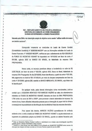 I
)
)
I
)
)
)
,
)
)
)
I
,
I
I
)
)
I
)
I
)
)
)
I
)
)
)
,,
)
,
)
)
,
I
)
,
I
)
)
,)
I
eMJ - DEPARTAMENTO DE pOLicrA FEDERAL
olRETORIA DE GOMBATE AO CRIME ORGANIZADO
DIVISAO DE REPRESsAO A CRIMES FINANCEIROS
L
faturaoo pela DNA e ter descri~o ampla do objetlvo como sendo"utJ1jl~rmidla demassa
em ambito nar;ionill".
Sobrepondo novarnen!e as corJCIusoesdo Laudo de Exame Contibil
(Conlabilidade Societaria) n' 2828!2000-INCIDPF com as informayi5es exlraidas do Laudo de
Exame Financeiro n'l44912007·INCiDPF, verificou·se que 0 adianl<lmenlo deR$ 4.500.000,00
do FUNDO DE INCENTIVO VISANET /oj deposilado em 18/1012002 em favor da conla n'
601.999. agenda J032 do BANCO DO BRASIL,de fitularidade da emllresa DNA
PROPAGANDA.
Nessa tonia, os recursos permiliram efetuar a translerencia novalor de R$
3.337.740,59, em favor cia conla n' 602.000, ~encia 3032, BanGOdo Brasil, titularidade da
empresa DNA Propaganda. No dia 23/1 012002, fcram identificados, a partir da conla n'801.999,
lies pagamenlo3 no lotal de R$1.157.859,54, p}r meio de cheques compensados em favor da
conta n' 20120986, agilncia 298, mantida no BANCO MERCANTIL 00 BRASIL, cujo titular nao'
lei identiftcado'o.
De qua1quer modo, pelas demais informa¢es acima mencionadas,pode·se
concluir que 0 ESQUEMA MONTADO POR MARCOS VAL~RIO Sf;! valeu d&'adiantamentos
indevidos do FUNDO DE INCENTIVO V1SANET, liberado3 emfavor da DNA PROPAGANDA
LTDA ainda nos aM3 de 2001 e200251, para prOTlIDver 0 desvio sistematico de fecursos.Da
mesma forma, foram utilizadas interpostas pessoas para ainterrupyoo do paper lrail do dinheiro
e consequents imf>Ossibitidade de identifica~iio dos beneficiarios finals dO$recursos desviado3.
Para operar tars des~ios, MARCOS VALERIO aproveita~a-se da confUs80
existente entre a verba oriunda do FUNDO DE INCENTtVO VISANET e aqueta relacionada ao
ory<1mentodo publicidade prOprio do BANCO DO BRASIL.quand{l os 'l3lores faturados pela
'" Cab•• 0 Mini'llria Publico Fedc",l venti""r a vi.bilidaJo de SOinici., uma 'nvesl;ga~'o oSFocffica
v;"""do apu,", 0 deslir.o final dado. o,lcs [<CIl""".
" Ve';[,c,·se. d.st, forro>, que ",10 arllfido ja cr. ulilizado por MARCOS VAl.fIUO "oles mcsmo d.
,It<To,"o d., rel.<;(iesdo ion;. ,"",reid, no Uovomo FcdoTllia partir do ano do 2003.
52
 