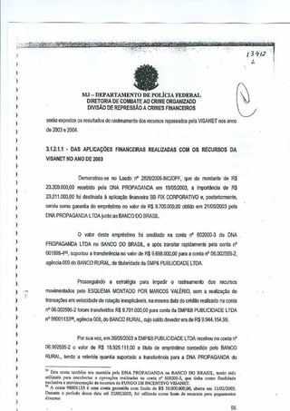 ',-".";,,,,-,- --3B@W;Ai;W!W1*~~~'ftifiiY~'ni -tiIfMOO~
j"'-';#f;;.;~'!k~~. " I'M _- _':::'-'t";":-':-"'<- '--,:~:;",.'X! ':,..--- - - ",,--. - -, 3'J':'/~'-c-
J - ' '. _ L- I
i fa (.MJ - OEPARTAMENTO llE POLiCIA FEDERAL G) DIRETORIA DE COMBATE AD CRIME ORGANIZADO )
; DIVlsAo DE REPRESSAO A CRIMES FINANCEIROS
)
)
)
I
)
)
)
)
)
)
)
)
)
)
)
)
I
,
)
I
,,,
)
)
)
)
)
,,,
,
I
,
serna expaslos os resultados do rastreamento dos recursos ropassados pela VISANET nos anos
de 2003 e 2004.
3.1.2.1.1 - DAS APLICACOES FINANCEIRAS REALIZADAS COM OS RECURSOS DA
VISANET NO AND DE2003
Demonstrou-se no Laudo nO 28281200S-!NC/DPF, que do monlante de R$
23.300.000,00 recebido pela DNA PROPAGANDA em 19IOSI2003, a import£mcia de R$
23.211.000,00 foi destinada a aplicayao financeira BB FIX CORPORATIVO e, posteriormente,
serviu oomo gar<mUado emprestimo no valor de R$ 9.700.000,00 obMo em21/05/2003 pela
DNA PROPAGANDA LTDA junto ao BANCO DOBRASIL
o valor deste emprestimo foi credilado na conta nO602000..3 da DNA
PROPAGANDA LTOA no BANCO00 BRASIL, e ap6s lransilar rapidamente pela conla nO
601999411, suportou a lra~sferencla no valor de R$ 9,698,000,00 para aconta nO 06.002595-2,
agencia 009 do BANCO RURAL, de tittJlandade da SMP& PUBlICtDADE LWA.
Prosseguindo a estrategia p~ra impedir 0 rastreamenlo dos recursos
mo~imenlados pelo ESQUEMA MONTADO POR MARCOS VALERIO,com a realizagll.o de
Iransa~Oesem velocidade de rotayOO inexplicaveis, namesma dat~ do aMito realizado na conta
n" 06,002595·2 foram lransferidos R$ 9.701.000,CO pJra Gonia da SMP&B PUBLICIDADE LTDA
nO 98001133", agencia 009, do BANCO RURAL, GI.ljo saldo devedor era de R$9,944.154,99.
Por sua vez, em2610512003 a SMP&B PUBLICIDADE LTDA recebeu n~ contanO
06,002595,2 0 ~alor de R$ 18.929,111,00 a Ululo de empresUmo concedido pelo BANCO
RURAL, tendO a referida quantia suportado a Iransferencia para a DNA PROPAGANDA do
5.S Est' con1a ,",mhem "ra manti", pel. DNA PROPAGANDA no DANCO DO DRASIL, '"ndo ,ida
u!il[z,d, p.r. ""cobert" , Or"",""" rc,[jzadas 0' coo" n' 600200-3, quo t;nh. oomo fln,lid.do
o.ci",;va , UlOV;"'o"ta,iio de "ourso" do FlINDO DE INCENTNO VJSANE"/",
" /I con1a 98001133 f oma COn1agorantid. com limit" de RS 1O.000.QOO,oo, abert. em 1110212003.
Du,,",o 0 "",rodo de;,a data alo 22J05fl.{lOJ,fo; ulilizad. como foote do reC"'."S p.ta p.goll1en'o'
Jive,.",
56
 