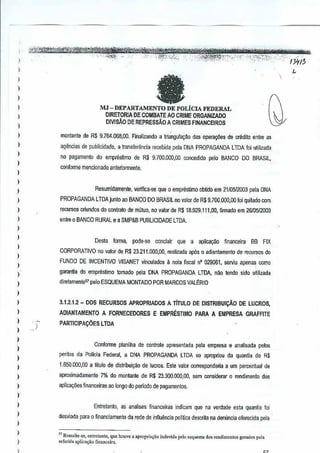 '. .',.,' " " ,,' ,~" , ' .-v j''fjih!:i':trtiilro:tAiWW'c,
~ , ..,;µe~-~'-I'-~~,:,~;.;.,,,,,,, "",'Y-'f;";{"'''''''''''/Jtt!;,J' 02..',,', ',', ;-"'-'''''"',i$;',' ;•. ',' ',,<,',' ',!t{!:;.:.",,,,, ", ',.':':"',';",'t"".-,':''.' __' '," "" ,', ,
)
)
)
)
I
I
I
,
)
)
)
)
I
I
)
)
,
)
)
)
I
)
)
)
)
)
)
)
)
)
)
)
)
)
,
)
)
)
)
I
)
)
"MJ- DEPARTAMENTO DE POLiClA FEDERAL
DIRETORIA DE COMBATE AO CRIME ORGANIZADO
DIVlsAO DE REPRESSAO A CRIMES FINANCEIROS
monlanle de R$ 9.764,068,00, Finalizando a triangula~ao das opera¢es @ erectilo entre as
agendas de publicidade, a transfenincia recebida pela DNA PROPAGANDA LTDA foi utilizada
no pagamenlo do empresUmo de R$9.700.000,00 Goncedido pelo BANCO DO BRASIL,
conlorme mencionado anteriormenle,
Resumidamente, veriflCa·se que 0 empresUmo obUdo em 21105/2003 pela DNA
PROPAGANDA LTDA junto ao BANCO DO BRASIL no valor de R$9.700.000,00 loiquitadocom
recursos OIiundos dl) conlralo de mLltuo,no valor de R$ 18.929.111,00, flrmado em 26105i2003
entre 0 BANCO RURAL ea SMP&B PUBLICI DADE LTDA.
Desla forma, pede-se concluir que a aplicaQao finaoceira SS FIX
CORPORATIVQ no fllior de R$23.211.000,00, realizada ap6s 0 adiantamento de reGUrsos do
FUNDO DE INCENTIVO VISANET vinculados il nota fiscal n' 029061, serviu apenas como
garantia do empreslimo tomado pela DNA PROPAGANDA LTDA, nilo tendo sido uti,lizada
diretamentel palo ESQUEMA MONTAOO POR MARCOS VALERIO
."-
I
3.1.2.1.2 - DOS RECURSOS APROPRIADOS A TITULO DE DISTRIBUICAo DE LUCROS,
ADiANTAMENTO A FORNECEDORES E EMPRESTIMO PARA A EMPRESA GRAFFITE
PARTIC)PACOES LTDA
Conlorme planilha de controle apresentada pcla empresa a analisada pe!os
pcritos da Pollcia Federal,a DNA PROPAGANDA LTDA se apropriou da quantia de R$
1,650000,00 a titulo de distribui,ao de lucros. Este valor corresponcteria aurn percentual de
aproximadamente 7"10 do montante de R$ 23,300,000,00,sem oonsiderar 0 rendimento das
aplicayaes financeiras ao longo do perlodo de pagamenlos.
Entretanto, as analises financeiras indicam que na verdade eslaquantia loi
desviada pam 0 financlamento da rede deinfiuencia politica descrita na den(mcia oferecida pela
"Rcssall._,., "nlretan,,", que houve a aprop,b;io indevid, polo "que"", J()S ,oo"imenio, gcrados pel.
"'[orid, 'plico<;iiQ fio""ce.i,",
,
 