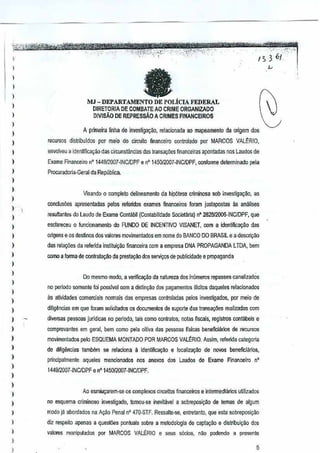 - .,."'
I":, 3 6{',:--
~
I
)
I
}
)
}
}
)
}
}
}
)
)
)
)
)
)
)
)
)
)
}
)
)
)
)
)
)
)
,
)
I
)
)
)
,
)
)
}
I
)
}
I
faMJ - DEPARTAMENTO DE POLiclA FEDERAL
DIRETORIA DE COMBATEAO CRIME ORGANIZAOO
DIVIS"&'ODE REPRESsAo A CRIMES FINANCEIROS
A primeira ~nha de investig~~o, relacionada ao mapaamento da origem dos
reCl.lrsos distftbuldos por maio do circuilo financeiro controlado por MARCOS VALERIO,
envolveu a identiftca~ao das circunstancias das lranSJ90eSfinanceiras aponladas nosLaudos de
Exame Finaoceiro nO 1449I2Q07-INCIDPF e n' 145012007-INCIDPF,conforme determinado pela
Prccuradoria-Geral da Republica.
Visando 0 complelo delineamanlo da hip61ese criminosa sob investigayao, as
concluooes apresentadas palos referidos examesfinanceiros foram juslaposlas as anaiises
resullantes do Laudo de Exame ConlaN (Conlabilidade SocietMa) nO282812006-INCIDPF, que
esclareceu 0 funcionamenlo do FUNDODE INCENTIVO VISANET, com a identifk;~~o das
origens e os des~nosdos valcres movimentados em nome do BANCO DO BRASIL e a desc~~ao
das rela0es darelenda inslilui~Q financeira com a emprBsa DNAPROPAGANDA LTDA, bem
como a forma de contrala9i.!o da pres!a<;ilDdos servir;os de publicidadee propaganda
Do mesmo ml)do, avennca;ao da natureza dos inumeros repassescanalizados
no perlodo $Omentefai poss!vel com a distinr;iio doopagamenlos iIIdlos daqueles relacionados
!is atividades comerdais normais das empresasconlroladas µelos invesligados, por meio de
diiig~ncias em que loram $Olicitados os documenlos de suporte das lransaGlies realizadas com
diversas pessoas juridicas no periodo,lais como contraios, notas fiscais, registros conlabeis e
comprovanles em geral, bern como pela oHiva das pessoas flsicas beneffcjarios de recursos
movimenladoo peto ESQUEMA MONJADO POR MARCOS VALERIO.Assim, referida categoria
de ditigencias lambem sa relaciona a idenlificayao e klcalizar;ao de novos beneficiilrios,
principalmenle aqueles mencionados oos anexos dos Laudos de Exame Financeiron'
144S12007-INClOPF e nO145012007-iNCIDPF,
Ao esmiucarem-se as oomptexos circuitos financeirose iotermediMos utilizados
no esquema crlminoso investigooo,toroou-se inevitavel a sobreposiv~o de temas de algum
modo ja abordados no Ayao Penal n' 470-STF. Ressaile-oo, enlretanlo, que esta sobreposir;jo
diz respeito apenas a questOOs pOilluaissobre a metodologia de capta9ao e distribuiyao dos
valores maniputados j)Or MARCOS VALERIO e seus s6cios, nao podendo a presenle
5
 