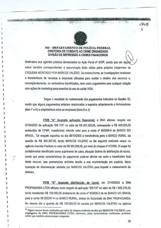 I
1
,
)
I
I
,
,
I
I
I
I
)
)
I
I
,
)
)
)
)
)
1
)
)
)
)
I
)
)
)
)
)
)
)
)
I
)
I
I.
)
I
I
L
faMJ - DEPARTAMENTO DE POLiCIA FEDERAL
DIRETORIA DE COM8ATEAO CRIME ORGANiZADO ~
DMMo DE REPRESsAO ACRIMES FINANCEIROS
destinados aos agentes publicos denunciados na A100 Penal n' 47059, sendo que em algu',.
casas tambem cOrTesponderiam a remunera9iioilicita obUda pelos proprio> integrantes do
ESQUEMA MONTADO POR MARCOS VALERIO. Da mBsma forma, as inve5~ga¢es revelaram
a tfansferencia de recursos a emprnsas umizada$para ocultar 0 destin~ dos recursos e,
oonsequentemer.te, os verdadeiros beneficiactos, bern como pagamentos ssm quaJquerrela~oo
rom a£;6es demarKeting para incentivo dousa do cartao VISA.
Segue 0 resullado do rastreameolo dos pagamentos indicado$ no Quadro 10,
sendo que alguns pagamentos eslariamrelacionados a supostos adiantamenlll a fomecedores
(item F e K) e emprestimos entre as empresas (itensG e J):
tTEM "An (Sll!l<lSla aplieac~o finaneelral: a DNA e!etuou resgate em
0711012003da aplic~~o 'BB FIX" no valor de R$ 401.520,00, corresponde a R$ 400.000,00
acrescidos de CPMF, transfeTindo refendo valor para a conla n' 603000·9 do BANCO DO
BRASIL. Tal resgate suportou nodia 0811012003a transfer~ncia para 0 BANCO RURAL da
quan~a de R$ 364,357,00, tendo MARCOS VALtRIO no dia seguinte realizado seque ne
ag~ncia Avenida Paulisla no valor deR$ 364,356,55, por meio do chequenO 413165, 0 saqueIoi
conlabilmente idenlificado como suprimento decaixa, situayao distinta de distribuigao delucros,
sendo que pelas caracterlsticas do pagamento pode..se aflrmar ser outro 0 beneficiano final
deste recurso, que permaneceu anonimo devido a sua movimenta00 em especie, lIpica
opelagao de dissimula~iio adolada parMARCOS VALERIO para impedir 0 rastreamento do
dinheiro.
ITEM "aM (suposla distribuicao de lucro};. em 2111012D03 a DNA
PROPAGANDA lTDA eletuou no'{) resgate daaplicar;ao 'BB FIX' no valor deR$ 1.882.216,00,
tendo transfelido R$ 150,000,00 diretamente da conta n' 602000·3 da no BANCO DO BRASIL
para a conta 06,002241--4 no BANCO RURAl, ambas de titularidadeda DNA PROPAGANDA.
No mesmo dia a quantia de R$ l50,DOD,DO foi ,acada par MARCOS VALtRIO na agencia
" Algun. saque> foram r.,lj,.do, por mcio de ch,qucs nominais Mead"" por MARCOS VA!..SRIO 0por
empregado. da DNA PROPAGANDA LTDA, '"tretanlo, pel" caractcr1sticas vcrificad." podc"""
inle";, que lllrnbtrn alimcnt.ram 0 esquem•.
59
 