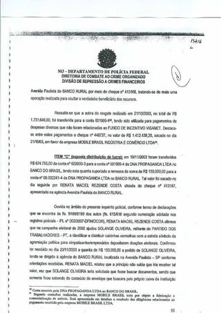 :'),.. "iiV"~,'>m~ft#*g?ijW¥'iWi<!:$'i5WW'ii:i!!"i$IW :-i WI!..meT'Tnern: IT rrnMew 5ffij
po,- --"-,,-....';;-:;~.. ", Co"",'-"'.""' '.--, , .. ,_ .0·..... £,- " ..".0<, .,,,.~,," ,:"",~.,",;. ".;-~" ~"""''"-U'-i"'C'<' '.,,, """-"~'./,,:."'_ ,_".. _",' - "_'. .... ,
) , .. '-:,"'> :~'-' ,,-:'':'"-'':O:~'':'!;;f.e:,:,;'i;:':-'·"-'l~(i',",,'.~-'-'-.:'"- _;"''',:'';';' ..-",' {$ItI(,
; fa ~
) MJ - DEPARTM1ENTO DE POLicIA FEDERAL ~
) DJRETORIA DE COMBATE AO CRIME ORGANIZADO
1 D1VISAODEREPRESSAOA CRIMESFINANCEliws
)
)
I
,
)
)
)
I
,
)
I
)
)
I
)
)
)
,
)
)
I
)
)
)
)
)
)
)
)
)
I
,
I
)
)
Avenida Paulisla do BANCO RURAL par melo do chequenO 413166, trataoo(}-se de mais uma
Qper_a~o realizada para ocullar 0 v€n:ladeiro beneficiiJrio dos recursos.
Ressalle-se qUI! a sobra do resgate realizado em 21/10/2003, no tolalde R$
1.731.646,00, loi transferida para a conla 6019Sg.4so,te~do sido umizada para pagamentos de
despesas diversas que 0110{oram relacionadas 80 FUNDO DEINCENTIVO VISANET. Destaca-
se entre estes pagamenlos 0 cheque nO448737,no valor de R$ 1.412.438,2D, sileado no dia
21110103,em lavor da empresa MOBILE BRASIL INDUSTRIA E COMERCIO LTDA".
ITEM "C" Isuposta dlstribuicaio delucro}: em 1911112003 foram transferidos
R$ 674.755,00 da conta n° 602000-3 para a conta 0"601999-4 da DNA PROPAGANDA LTDA no
BANCO DO BRASIL, tendo esla quanlia suportado a remessa da soma de R$150.Qi}{I,OO para a
conla n' 06.002241-4 da DNA PROPAGANDA~TDA no BANCO RURAL.Tal valorloi saeado no
dia seguin!e por RENATA MACIEL REZENDE COSTA alraves do cheque11" 4'13167,
apresentado na ag~ncia Avenida Paul isla do BANCO RURAL.
Ouvida no ambilo do presente inqUllri!o polieial, conlorme lermo de declara90es
que sa enconlra asfis. 9188/9189 dos aLItos {fts.6151616 segundo numerayao adolada nos
registros policiais -IPL n' 002/2007-0FINIDCOR}. RENATA MACIEL REZENDE COSTA afirmou
que na campanha eleitoral de 2002 ajudou SOLANGE OLIVEIRA,militante do PARTIDO DOS
TRABALHADDRES - PT, a Identificar e distribuir C<lixinhas vermelhas com a estrela simbola da
agremia,.3o politiea para simpati;:anteslempresMos deposilarem doa95es eleitorais.Confirmou
ter rec€uido no oia 2011112003 a quantia de R$150.000,OO a pedido de SOLANGE OLIVEIRA,
tendo se dirigido a ag€>ncia do BANCO RURAL locaJizada na Aveniila Paulisla_ SP conrorme
Q[ienla~es reoebidas. RENATA MACIEL relalou que a principio nao sabia queiria receber tal
valOT,vez que SOLANGE OLIVEIRA leria 50licilado que losse buscar documentos,sendo que
somente ficou sabendo do conteudo do eovekJpe que buscara pela proprio caixa dainstituic;:ilo
'" eo"1IIm,nlid. pcb DNA I'l<OPAGANDA LTDA no BANCO DO BRASIL
" Sel'.""do con,uitas ",.lizarl." • empres. MOlJlLE BRASIL ,or;' PO' objcto • fab"""",o 0
<omorcioHza<;iiode m6vei,. Scra 'presenlado em delalh., 0 re,wt.do d., diligencio, re!acionados .0
pag.menlO recebj~o pela <:rnpresaMOBILE BRASIL LTDA
6D
 