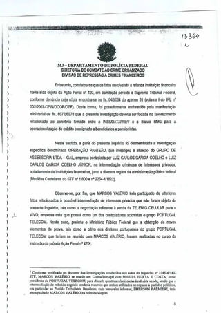I
)
)
)
)
)
)
)
,
)
)
)
)
)
;- ';"
)
)
)
)
,
)
,
)
)
)
)
) /l.
1
)
)
)
)
)
)
)
)
)
I
)
)
,
MJ_DEPARTAMENILicIA"mERAL
DIRETORIA DECOMBAIE AD CRIME ORGANtzADO
DIVISAo DE REPRESSAQ ACRIMES FINANCEiROS
Entretanlo, constarou-se que os fatos envolvendo a rerenda inslitui~ao financeira
nevia side objeto da Ayao Penal n' 420, em tramila~.'lo perante 0 Supremo Tribunal Federal,
conforme den uncia cuia c6pia enconlra-se as lis.0481034 do apenso 31 (volume I do IPL n'
G02I2007"DFIN/DCORlDPF). Oesta forma, Ioi posteliormente esc1arecido pela maniresta~o
ministerial de fls, 897218978 que a presente investig~o deveria sar focada no favorecimenlo
relacionado ao conv~nio firmado entre 0 tNSSiDATAPREVe 0 Banco BMG para a
operacionaliza~ao de crMito consignado a beneficiarios0 psnsionistas.
Neste santillo, a partir dl)presente Inquerito fci desmembrada ainvestigagao
especlfica denominada OPERAr;:Ao PANTEAO, que investigoua atu~ do GRUPODE
ASSESSORIA LTDA - GAL,empresa control8;{ja parLUIZ CARLOS GARCIA COELHO e LUll
CARLOS GARCIA COELHO JONIOR, nain(ermediaCao criminosa de inleresses µiWados,
noladamente de institui96es financeiras, junto adiversos 6rgaos da admin[Slra~ publica federal
(Medidas Cautelares do STF n' 1.800 enO 2254-111822).
Obser'l€-se, por fim,que MARCOS VALERIO lena parficipadede ulleriores
fates relacionados ~passlvel intermedia9~o de interesses privathlsque nll.o foram objel0 do
presents Inquerito, tais como anegocia:;ao referenle a venda daTELEMIG CELULA.R para a
VIVO, empresa esla que passui como urn60S conlroladores acionistas 0 grupa PORTUGAL
TELECOM. Neste caso, preferiu 0 Minislerio Publico Federal que a obtencao de novos
elementos de µrova, tais como a oiliva dosdiretores portu9ueses do grupo PORTUGAL
TELECOM qlm terium se rcunido com MARCOS VAU~RIO, fossemrealizadas nQ curso da
instru9~0 da pr6pria A~i!o Penal nO470'.
4 Co"fnrlDe vedficado no dCCOiftrd.. inve.,tig,.qies co"d~id", no, •.,tos do Inquerito nO2245-4/140-
STF, MARCOS VALERIO ,e re,,"iu om T.isboo/Po'lug,l COmMIGUEL HORTA E COSTA, Cill;o
pre,iden(. do rORTIJGAL TELECOM, para di,c"i, quos!6os«wcianad",. ",Cerid. vend., ,"odo que"
inlormcdj,<;.o ~e referioo n"g6cio rcndcria rcou,,", quo,odam "Im.. ~os no repasse a p.rtido, p<llitioos,
om particular.o Partido Trabalhi.ta Bm,ilciro. oujo tesou"jro ",forma~ EMERSON PALMlElU, tori,
,eo"'p,nhado MAR.CQSVALERIO"", rcfcrida vi.gem,
8.
 