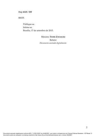 INQ 4125 / DF
RISTF.
Publique-se.
Intime-se.
Brasília, 17 de setembro de 2015.
Ministro TEORI ZAVASCKI
Relator
Documento assinado digitalmente
2
Documento assinado digitalmente conforme MP n° 2.200-2/2001 de 24/08/2001, que institui a Infraestrutura de Chaves Públicas Brasileira - ICP-Brasil. O
documento pode ser acessado no endereço eletrônico http://www.stf.jus.br/portal/autenticacao/ sob o número 9422857.
 