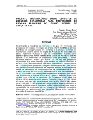 ISSN 1679-4605 Revista Ciência em Extensão - 38
Tome, R. O.; Serrano, A. C. M.; Nunes, C. M.; Perri, S. H. V.; Bresciani, K. D. S. Inquérito epidemiológico sobre
conceitos de zoonoses parasitárias para professores de escolas municipais do ensino infantil de Araçatuba-
SP. Rev. Ciênc. Ext. v.2, n.1, p.38, 2005.
Recebido em: 04/10/2004 Revista Ciência em Extensão
Aceito para publicação: 20/06/2005 v.2 n.1, 2005
Publicado on-line:15/08/2005 Artigo Original - ISSN: 1679-4605
INQUÉRITO EPIDEMIOLÓGICO SOBRE CONCEITOS DE
ZOONOSES PARASITÁRIAS PARA PROFESSORES DE
ESCOLAS MUNICIPAIS DO ENSINO INFANTIL DE
ARAÇATUBA-SP.
Rozeani Olimpio Tome*
Ana Claudia Marques Serrano*
Cáris Maroni Nunes**
Sílvia Helena Venturolli Perri**
Katia Denise Saraiva Bresciani**
RESUMO
Considerando a relevância da instrução e do grau de informação das
professoras em escolas municipais de ensino infantil (EMEI’S), a elevada
ocorrência de endoparasitoses em humanos e a situação endêmica da
leishmaniose visceral canina na região de Araçatuba, foi elaborado este
estudo objetivando investigar o grau de conhecimento daquelas sobre
zoonoses parasitárias. Foram visitadas trinta EMEI’S de Araçatuba, onde foi
aplicado a 85 professoras um questionário sobre parasitoses. A análise
estatística descritiva revelou que 96,47% (82 em 85) das professoras
responderam que andar descalço pode interferir na infecção helmíntica e
85,88% (73/85) responderam que roer unhas pode interferir. Verificou-se que
44,71% (38/85) delas ignoravam a patogenia de helmintoses e 63,53% (54/85)
não administravam anti-helmintícos em pequenos animais. A participação dos
felinos na transmissão da toxoplasmose era de conhecimento de 92,94%
(79/85), das quais 82,35% (70/85) desconheciam as vias de transmissão. O
cão foi incriminado como disseminador desta enfermidade por 80,00% (68/85)
das entrevistadas, e apenas 4,71% (4/85) citaram a ingestão de produtos
cárneos como outra via de transmissão do Toxoplasma gondii, sendo que
67,06% (57/85) desconheciam o assunto. Quanto ao calazar, 91,76% (78/85)
afirmaram que cães são transmissores, mas 58,82% (50/85) não sabiam
como, e 60,00% (51/85) preconizaram como medida preventiva exclusiva a
limpeza ambiental. A partir dos dados obtidos, podemos inferir que existe a
necessidade da implantação de um programa de educação comunitária
direcionado ao aprimoramento dos conceitos básicos sobre controle e
prevenção de zoonoses parasitárias.
Palavras-chaves: zoonoses parasitárias, educação em saúde, ensino infantil.
*
Médica Veterinária, Acadêmica da Faculdade de Odontologia (FOA), UNESP, Araçatuba, SP.
Endereço para correspondência: Rozeani Olimpio Tome. Rua Clóvis Pestana, 793 Jardim D.
Amélia - CEP 16050-680 Telefone: (018) 3636-3200 R.3628 Fax: (018) 3622-6487 e-mail:
rozeani@ig.com.br - Bolsista PAE (Programa de Apoio ao Estudante)
**
Médica Veterinária, Professora Assistente Doutora, Departamento de Apoio, Produção e
Saúde Animal (DAPSA), da FOA, UNESP, Araçatuba, SP.
 