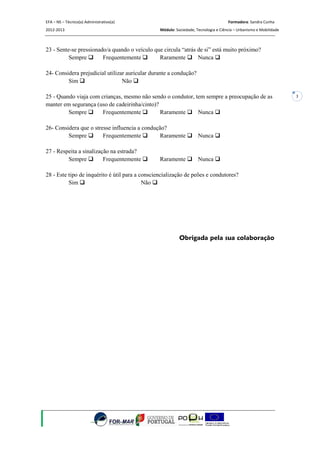 EFA – NS – Técnico(a) Administrativo(a)                                              Formadora: Sandra Cunha
2012-2013                                        Módulo: Sociedade, Tecnologia e Ciência – Urbanismo e Mobilidade



23 - Sente-se pressionado/a quando o veículo que circula “atrás de si” está muito próximo?
          Sempre       Frequentemente        Raramente  Nunca 

24- Considera prejudicial utilizar auricular durante a condução?
         Sim                    Não 

25 - Quando viaja com crianças, mesmo não sendo o condutor, tem sempre a preocupação de as                          3
manter em segurança (uso de cadeirinha/cinto)?
         Sempre       Frequentemente         Raramente  Nunca 

26- Considera que o stresse influencia a condução?
         Sempre        Frequentemente         Raramente  Nunca 

27 - Respeita a sinalização na estrada?
         Sempre         Frequentemente         Raramente  Nunca 

28 - Este tipo de inquérito é útil para a consciencialização de peões e condutores?
          Sim                             Não 




                                                           Obrigada pela sua colaboração
 