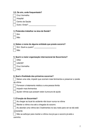 2.2. Se sim, onde frequentaste?
   Cruz Vermelha
   Hospital
   Centro de Saúde
   Outro: Onde? __________________________


3. Pretendes trabalhar na área da Saúde?
   Sim
   Não


4. Sabes o nome de alguma entidade que preste socorro?
   Sim: Qual ou quais? _____________________
   Não


5. Qual é a maior organização internacional de Socorrismo?
   ONU
   UNICEF
   Cruz Vermelha
   FAO


6. Qual a finalidade dos primeiros socorros?
   Salvar uma vida, impedir que ocorram mais ferimentos e preservar a saúde
da vítima
   Fornecer o tratamento médico a uma pessoa ferida
   Impedir mais ferimentos
   Ajudar vítimas que possam estar à procura de ajuda


7. É função do Socorrista?
   Ao chegar ao local do acidente não tocar nunca na vítima
   Manter a vítima viva até a chegada do socorro
   Ao abordar uma vítima dar 2 batimentos no seu rosto para ver se ela está
consciente
   Não se esforçar para manter a vítima viva já que o socorro já está a
caminho



                                                                              2
 