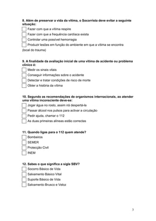8. Além de preservar a vida da vítima, o Socorrista deve evitar a seguinte
situação:
   Fazer com que a vítima respire
   Fazer com que a frequência cardíaca exista
   Controlar uma possível hemorragia
   Produzir lesões em função do ambiente em que a vítima se encontra
(local do trauma)


9. A finalidade da avaliação inicial de uma vítima de acidente ou problema
clínico é:
   Medir os sinais vitais
   Conseguir informações sobre o acidente
   Detectar e tratar condições de risco de morte
   Obter a história da vítima


10. Segundo as recomendações de organismos internacionais, ao atender
uma vítima inconsciente deve-se:
   Jogar água no rosto, assim irá despertá-la
   Passar álcool nos pulsos para activar a circulação
   Pedir ajuda, chamar o 112
   As duas primeiras alíneas estão correctas


11. Quando ligas para o 112 quem atende?
   Bombeiros
   SEMER
   Protecção Civil
   INEM


12. Sabes o que significa a sigla SBV?
   Socorro Básico de Vida
   Salvamento Básico Vital
   Suporte Básico de Vida
   Salvamento Brusco e Veloz




                                                                             3
 