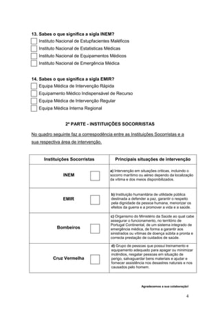 13. Sabes o que significa a sigla INEM?
   Instituto Nacional de Estupfacientes Maléficos
   Instituto Nacional de Estatisticas Médicas
   Instituto Nacional de Equipamentos Médicos
   Instituto Nacional de Emergência Médica


14. Sabes o que significa a sigla EMIR?
   Equipa Médica de Intervenção Rápida
   Equipamento Médico Indispensável de Recurso
   Equipa Médica de Intervenção Regular
   Equipa Médica Interna Regional


                 2ª PARTE - INSTITUIÇÕES SOCORRISTAS

No quadro seguinte faz a correspodência entre as Instituições Socorristas e a
sua respectiva área de intervenção.


      Instituições Socorristas            Principais situações de intervenção

                                       a) Intervenção em situações criticas, incluindo o
                INEM                   socorro marítimo ou aéreo dependo da localização
                                       da vítima e dos meios disponibilizados.



                                        b) Instituição humanitária de utilidade pública
               EMIR                     destinada a defender a paz, garantir o respeito
                                        pela dignidade da pessoa humana, menorizar os
                                        efeitos da guerra e a promover a vida e a saúde.

                                        c) Organismo do Ministério da Saúde ao qual cabe
                                        assegurar o funcionamento, no território de
                                        Portugal Continental, de um sistema integrado de
            Bombeiros                   emergência médica, de forma a garantir aos
                                        sinistrados ou vítimas de doença súbita a pronta e
                                        correcta prestação de cuidados de saúde.

                                        d) Grupo de pessoas que possui treinamento e
                                        equipamento adequado para apagar ou minimizar
                                        incêndios, resgatar pessoas em situação de
          Cruz Vermelha                 perigo, salvaguardar bens materiais e ajudar e
                                        fornecer assistência nos desastres naturais e nos
                                        causados pelo homem.




                                                          Agradecemos a sua colaboração!


                                                                                      4
 