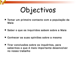 Objectivos Tomar um primeiro contacto com a população da Maia Saber o que os inquiridos sabem sobre a Maia Conhecer as suas opiniões sobre a mesma Tirar conclusões sobre os inquéritos, para sabermos o que é mais importante desenvolver no nosso trabalho 
