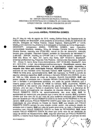 •
•
•
.• ~
SERVI<;O PlJBLICO FEDERAL
MI - DEPARTAMENTO DE POLiCIA FEDERAL
DIRETORIA DE INVESTIGA<;ĂO E COMBATE AO CRIME ORGANIZADO
GINQ/STF/DICOR - GRUPO DE INQUERITOS DO STF
TERMO DE DECLARAC;OES
que presta ANisAL FERREIRA GOMES:
Ao(,) 27 dia(,) do mas de agosto de 2015, neste(a) Edificio-Sede do Departamento de
Policia Federal, em Brasilia/DF, onde presente se encontrava JOSELIO AZEVEDO DE
SOUSA, Delegado de POlicia Federal, Classe Especial, Matricula/DPF n.o 9.518,
lotado(a)e em exercicio nO(a)Diretoria de Investigagao e Combate ao Crime Organizado -
DICOR/DPF, compareceu ANÎBAL FERREIRA GOMES, sexe masculino,
nacionalidade brasileira, casado(a) filho(a) de Amadeu Ferreira Gomes e Francisca
Silveira Gomes, nascido(a) aos 07/06/1953, natural do Rio de Janeiro/RJ, instrugao
terceiro grau completo, Deputado Federal, portador do Documento de Identidade n.o
2.405.925 - SSP/DF, inscrito(a) no CPF/MF sob o n.o 042.409.523-87, residente nfl1o)
SQN 302, Bloco "A", Apto. 201, bairro Asa Norte, CEP 70723-010, Brasilia/DF,
enderego profissional na(o) Praga dos Tras Poderes - Câmara dos Deputados, Gabinete
731 - Anexo IV, bairro Zona Civico-Administrativa, CEP 70160-900, Brasilia/DF, fone
(61) 3215-5731, e-mail: dep.anibalgomes@camara.leg.br. Cientificado acerca dos
seus direitos constitucionais, inclusive o de permanecer calado, inquiridO(a) a
respeito dos fatos peta Autoridade Poticial, RESPONDEU: aUE esta no sexlo
exercicio de seu mandate como Deputado Federal; aUE ingressou nos quadros do
PMDB ha trinta anos, aproximadamente; aUE nao ingressou no PMDB a convite de
alguma Lideranga especifica; aUE conheceu o Senador RENAN CALHEIROS, no ano
de 1995 ou 1996, atraves do irmao do Senador, OLAVO CALHEIROS; QUE nao
possui relagao de amizade com o Senador RENAN CALHEIROS; aUE sua relagao
com o Senador e principalmente partidaria, em rama da grande influancia que o
mesmo possui junto il Bancada do PMDB na Câmara; aUE, atualmente, RENAN '
CALHEIROS ja nao exerce uma influancia tao grande na Bancada do Partida na
Câmara, uma vez que o Partido e atualmente muito homogeneo e a lideranga de
RENAN ocorria principalmente nas situag6es de disputas internas; QUE conheceu
PAULO ROBERTO COSTA ha, aproximadamente, dez anos atras; aUE foi
apresentado ao mesma por uma pessoa cujo o nome nâo se recorda; QUE o primeiro
contato que teve com ele foi por meio de uma audiancia solicitada pela Declarante
para ser recebido por PAULO ROBERTO COSTA na Sede da PETROBRAS no Rio de
Janeiro; QUE procurou PAULO ROBERTO COSTA para tratar com ele a respeito da
implantagao de uma refinaria no Estado do Ceara; aUE sua relagao com PAULO
ROBERTO COSTA sempre foi uma relagao cordial, porem, nao possuia relagao de
amizade corn o mesma; QUE por voita de quatro anos atras, ou mais, o Declarante se
encontrou com PAULO ROBERTO COSTA na Sede da PETROBRAS; aUE nesta
ocasiao PAULO ROBERTO COSTA Ihe disse que corria risca de ser destituido do
cargo de Diretor de Abastecimento; QUE, segundo informado por PAULO ROBERTO
COSTA, o mesmo havia ficado afastado por motivo de doenga por um periodo de dois
RE N° 0008/2015-1
.,jt./l
O' IJ
 