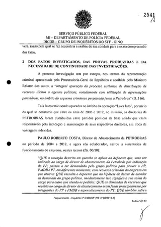 •
SERVIC;:O PlJBLlCO FEDERAL
MJ - DEPARTAMENTO DE POLÎCIA FEDERAL
D1COR - GRUPO DE INQUERITOS DO STF - GINQ
2541
(1
verâ, razao pela gual se faz necessâria a anâlise de sua conduta para a exata compreensao
dos fatos.
2 DOSFATOS INVESTIGADOS, DAS PROVAS PRODUZIDAS E DA
NECESSIDADE DE CONTINUIDADE DAS INVESTIGAcOES.
A presente investiga~ăo tem por escopo, nos termos da represenlac;ăo
criminal apresentada pela Procuradoria-Geral da Republica e acolhida pela Ministro
RelataT dos autos, a "integral apurar50 do processo sistbnico de distribuiriio de
recursos Uicitos a agentes politicos, notadamente com utilizar;iio de agremiar;8es
partidizrias, no âmbito do esquema criminoso perpetradojunto a Petrobras" (fl. 316).
Tais fatas estâo seoda apurados 00 âmbito da operar;âo "Lava Jato", por meio
da qua} se constatau gue eotre os anos de 2003 e 2012, 00 mînimo, as diretorias da
PETROBRAS foram distribuidas entre partidos politicos da base aliada que eram
responsâveis pela indicagao e manulengio de seus respectivos diretores, em troca de
vantagens indevidas.
PAULO ROBERTO COSTA, Diretor de Abastecimento da PETROBRAS
e no perîodo de 2004 a 2012, e agora reu colaborador, TI8rrOll 8 sistematica de
funcionamento do esquema, nestes termos (fis. 06/10):
"QUE a si/uaţăo descrita em ques/ăo se aplica ao dqjoen/e que. uma vez
indicado ao cargo de dire/or de abastecimento da Pe/robras por indicarăo
do PP, passou a ser demandado pela grupo politica para prover o PP,
PMDB e PT, em diferentes momentos, corn recursos oriundos da empresa em
que atuava; QUE ressalta o depoente que na hipatese de deixar de atender
as demandas do grupo politico, imediatamente isso signiflca a sua salda do
cargo para outro que atenda os pedidos: QUE as demandas de recursos que
recebia no cargo de diretor de abastecimento eram/eitas principalmente por
integrantes do PP e PMDB e esporadicamente da PT; QUE tambem sa/reu
Requerimento - Inquerito n° 3.989/DF (RE n° 08/2015-1)
Folha 5/122
(
 