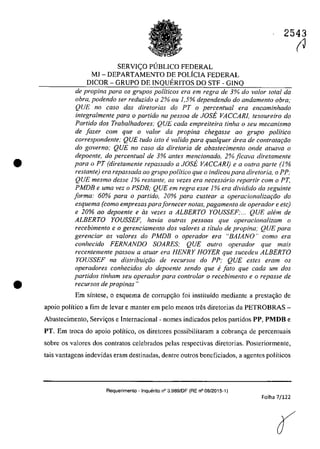 •
•
SERVI<;:O PlJBLICO FEDERAL
MI - DEPARTAMENTO DE POLiCIA FEDERAL
DICOR - GRUPO DE INQUERITOS DO STF - GINQ
2543
(J
de propina para os grupos politicos era em regra de 3% do va/ar total da
obra, podendo ser reduzido a 2% ou 1,5% dependendo do andamento obra;
QUE no caso dos dire/arias do PT o percentual era encaminhado
integralmenre para o partido na pessoa de JOSE VACCARl, tesoureiro do
Partido dos Trabalhadores: QUE cada empreileira tinha o seu mecanismo
de fazer com que o va/or da propina chegasse 00 grupa politica
correspondente; QUE tudo isto evalida para qualquer drea de contrato9do
do governo; QUE no caso da diretoria de abastecimento onde atuava o
depoente, do percentual de 3% anles mencionado, 2% jicava diretamente
para o PT (dire/amen/e repassodo o JOSE VACCARI) e o ou/ro parte (/%
restante) era repassada ao grupo politico que o indicoupara diretoria, o PP;
QUE mesmo desse 1% restante, as vezes era necessario repartir corn oPT,
PMDB e uma vez o PSDB; QUE em regra esse 1% era dividido da seguinte
forma: 60% para o partido, 20% para custear a operacionalizaqiio do
esquema (como empresas parafornecer notas, pagamento de operador e etc)
e 20% 00 depoen/e e as vezes a ALBERTO YOUSSEF;... QUE aMm de
ALBERTO YOUSSEF; havia oulras pessoas que operacionalizam o
recebimento e o gerenciamento dos valores a tflulo de propina; QUE para
gerenciar os valores do PMDB o operador era "BAIANO" como era
conhecido FERNANDO SOARES; QUE ou/ro operador que mais
recentemente passou a aluar era HENRY HOYER que sucedeu ALBERTO
YOUSSEF na distribuiqiio de recursos do PP: QUE estes eram os
operadores conhecidos do depoente sendo que efato que cada um dos
partidos tinham seu operador para controlar o recebimento e o repasse de
recursos de propinas"
Em sîntese, O esquema de corrupc;ao foi instituîdo mediante a prestac;ao de
apoio poHtico a fim de levar e manter em pela menos tres diretorias da PETROBRAS-
Abastecimento, Servic;os e Internacional - nomes indieados pelos partidos PP, PMDB e
PT. Em troea do apoio polîtico, os diretores possibilitaram a eobranc;a de pereentuais
sobre os valores dos contratos eelebrados pelas respectivas diretorias. Posteriormente,
tais vantagens indevidas eram destinadas, dentre outros beneficiados, a agentes polîticos
Requerimento . Inquerito n° 3.989fDF (RE n° 08/2015-1)
Folha 7/122
 