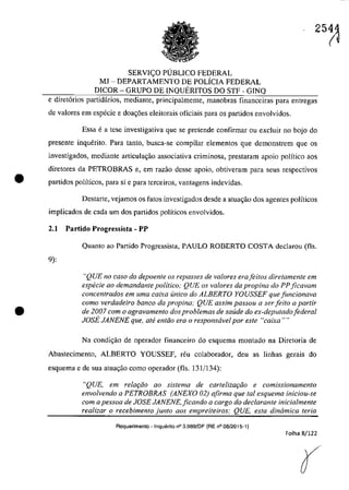 •
•
SERVI<;:O P1JBLICO FEDERAL
MJ - DEPARTAMENTO DE POLÎCIA FEDERAL
DICOR - GRUPO DE INQUERITOS DO STF - GINQ
e diret6rios partidârios, mediante, principalmente, manobras financeiras para entregas
de valores em especie e doa~6es eleitorais oficiais para os partidos envolvidos.
Essa ea tese investigativa gue se pretende confirmaT ou excluir 00 bojo do
presente inquerito. Para lanto, busea-se compilaT elementos gue demonstrem gue os
investigados, mediante articula~ao associativa criminosa, prestaram apoio polîtico aos
diretores da PETROBRAS e, em razâo desse apoio, obtiveram para seus respectivos
partidos polîticos, para si e para terceiros, vantagens indevidas.
Destarte, vejamos os tatos investigadas desde a atuac;ao dos agentes poHticos
implicados de cada um dos partidos politicos envolvidos.
2.1 Partido Progressista - PP
9):
Quanta aa Partida Pragressista, PAULO RODERTO COSTA declarau (fis.
"QUE no caso do depoente os repasses de valores erafeitos diretamente em
especie ao demandante politica; QUE os valores da propina do PP ficavam
concentrados em uma caixa unica do ALBERTO YOUSSEF que funcionava
coma verdadeiro banco da propina,· QUE assim passou a ser feito a partir
de 2007 corn o agravamento dos problemas de saude do ex-deputadofederal
JOSE JANENE que, ate entiio era o responsavel por este "caixa""
Na candi<;âa de operador financeiro do esquema montada na Diretaria de
Abastecimento, ALBERTO YOUSSEF, reu colaborador, deu as linhas gerais do
esquema e de sua atua,ao como operador (fis. 131/134):
"QUE, em relaţăo ao sistema de carlelizaţiio e comissionamenlO
envolvendo a PETROBRAS (ANEXO 02) afirma que tol esquema iniciou-se
corn a pessoa de JOSE JANENE, ficando a cargo do declarante inicialmente
realizar o recebimento junto aos empreiteiros: QUE, esla dinâmica teria
Requerimenlo - Inquerito n° 3.989/DF (RE n° 08/2015-1)
Folha 8/122
r
 