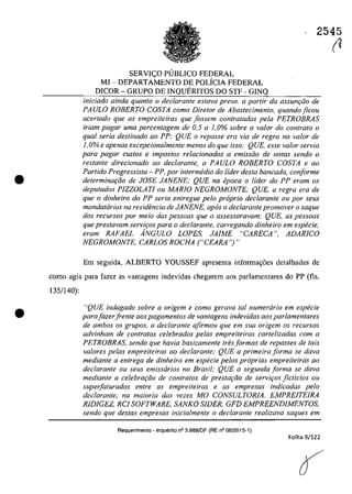 •
•
SERVI<;:O PUBLICO FEDERAL
MJ - DEPARTAMENTO DE POLÎCIA FEDERAL
DICOR - GRUPO DE INQUERITOS DO STF - GINQ
2545
(V
iniciado oinda quanto o declarante esfava preso, a partir da assunr;iia de
PAULO ROBERTO COSTA coma Diretor de Abastecimento, quando ficou
acer/ada que as empreiteiras que fossem contratadas pela PETROBRAS
iriarn pogor uma percentagern de 0,5 a 1,0% sobre o va/or do contrato o
qual seria destinado 00 PP: QUE o repasse era via de regra no volar de
1,0% e apenas excepcionalmente menos do que isso; QUE, esse valor servia
para pagor custos e impostos relacionados a emissiio de notas sendo o
restante direcionado ao deciarante, a PAULO ROBERTO COSTA e ao
Partida Progressista - PP, por intermedia do lider desta bancada, conforme
determinm;ăo de JOSE JANENE; QUE na epoca o lider do PP eram os
deputados PlZZOLATI ou MARIO NEGROMONTE; QUE, a regra era de
que o dinheiro do PP seria entregue pela propria dec/arante ou por seus
mandatarios na residencia de JANENE, apas o declaranle promover o saque
dos recursos por meio das pessoas que o assessoravam; QUE, as pessoas
que preslavam servir;os para o declarante, carregando dinheiro em especie,
eram RAFAEL ÂNGULO LOPES, JAIME "CARECA ", ADAR/CO
NEGROMONTE, CARLOS ROCHA ("CEARA 'J"
Em seguida, ALBERTO YOUSSEF apresenta informa,oes detalhadas de
coma agia para fazer as vantagens indevidas chegarem aos parlamentares do PP (fls.
135/140):
"QUE indagado sobre a origem e coma gerava laI numerario em especie
parafazerfrente aos pagamentos de vantagens indevidas aos parlamentares
de ambos os grupos, o declaranle afirmou que em sua origem os recursos
advinham de contratos celebrados pelas empreiteiras cartelizadas corn a
PETROBRAS, sendo que havia basicamente tres formas de repasses de tais
valores pelas empreileiras ao declarante; QUE a primeira forma se dava
mediante a entrega de dinheiro em especie pelos proprias empreiteiras ao
declarante ou seus emissarios no Brasil; QUE a segunda forma se dava
medianle a celebrQ(;iio de contralos de prestQ(;iio de servit;os ficticios ou
superfaturados entre as empreiteiras e as empresas indicadas pela
declarante, na maioria das vezes MO CONSULTORlA, EMPREITEIRA
RlDIGEZ, RCI SOFTWARE, SANKO SIDER, GFD EMPREENDIMENTOS,
sendo que destas empresas inicialmente o dec/arante realizava saques em
Requerimenlo - Inquerito n° 3.989/DF (RE n° 08/2015-1)
Folha 9/122
 