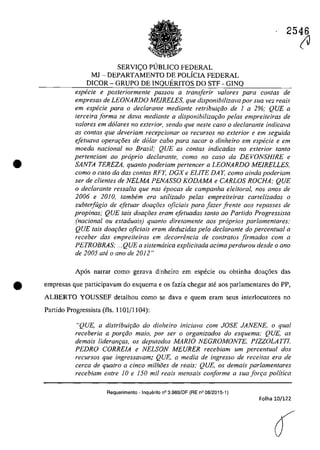 2546
•
SERVI<;:O PUBLICO FEDERAL
MJ - DEPARTAMENTO DE POLiCIA FEDERAL
DICOR - GRUPO DE INQUERITOS DO STF - GINQ
especie e posteriormente passou a transferir va/ores para contas de
empresas de LEONARDO MEIRELES, que disponibilizava por sua vez reais
em especie para o declaranle mediante retribuir;60 de 1 a 2%; QUE a
terceira forma se dava mediante a disponibilizar;iio pelas empreiteiras de
va/Dres em do/ares no exterior, sendo que nesfe casa o declarante indicava
as con/as que deveriam recepcionar os recursos no exterior e em seguida
efetuava operar;8es de dolar cabo para sacar o dinheiro em especie e em
moeda nacional no Brasil; QUE as contas indicadas no exterior fanta
pertenciam QO propria declarante, como no caso da DEVONSHIRE e
SANTA TEREZA, quanto poderiam perteneer a LEONARDO MEIRELLES,
como o caso da dos canfas RFY, DGX e ELITE DA Y, como ainda poderiam
ser de clientes de NELMA PENASSO KODAMA e CARLOS ROCHA; QUE
o declarante ressalta que nas epocas de campanha eleitoral, nas anos de
2006 e 2010, tambem era utilizado pelas empreiteiras cartelizadas o
subterfugia de efetuar doa{:oes oficiais para fazer frente aos repasses de
propinas; QUE tais doa{:oes eram efetuadas tanto ao Partida Progressista
(nadonal ou estaduais) quanto diretamente aos proprios parlamentares;
QUE tais doa{:oes oficiais eram deduzidas pela declarante do percentual a
receber das empreiteiras em decorrenda de contratos firmados corn a
PETROBRAS; ...QUE a sistematica explicitada adma perdurou desde o ano
de 2005 ate o ano de 2012"
Ap6s narrar coma gerava dinheiro em especie ou obtinha doa<;6es das
tit empresas que participavam do esquema e os fazia chegar ate aos parlamentares do PP,
ALBERTO YOUSSEF detalhou coma se dava e quem eram seus interlocutores no
Partido Progressista (fis. 1101/1 104):
"QUE, a distribui,iio do dinheiro inieiava eom JOSE JANENE. o qual
receberia a por{:âo maia, por ser o organizados do esquema; QUE, as
demais lideran,as, os deputados MARJO NEGROMONTE, PIZZOLATTI.
PEDRO CORRE1A e NELSON MEURER reeebiam um percentual dos
recursos que ingressavam; QUE, a media de ingresso de receitas era de
cerca de quatro a dnco milhoes de reais; QUE, os demais parlamentares
recebiam entre 10 e 150 mii reais mensais conforme a suafon;a politica
Requerimento - Inquerito n° 3.989/0F (RE n° 08/2015-1)
Folha 10/122
â
(J
 