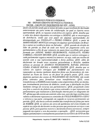 •
•
2547
SERVI<;O PUBLICO FEDERAL
MJ - DEPARTAMENTO DE POLICIA FEDERAL
DICOR - GRUPO DE INQUERITOS DO STF - GINQ
dentro do partido sendo que os nomes de todos os que recebiamfoi declinado
anteriormente em aulro ferma de colaboraţiio-, ao qual se repar/a nessa
oportunidade; QUE. os repasses eramfeitos em especie; QUE, dela/ha que
o va/ar dos demais deputados era entregue a JANENE, que se encarregava
de distribui-lo, sendo que esse papel em algumas oportunidades foi
desempenhado por PIZZOLATI e PEDRO CORREA; QUE, a parle de
MARJO NEGRO- MONTEfoi enlregue em a/gumas oporlunidades em Brasi-
!ia e ou/ras na residencia deSle em Salvador; ...QUE, quando da eleiţiio do
lider do partida ao final de cada ano havia um pagamento exlra aos
parlamentares a fim de que volassem em quern fosse escolhido pela grupa
formado por JANENE, MARJO NEGROMONTE, PIZZOLATTI, PEDRO
CORREIA e NELSON MEURER; QUE, acredita que os va/ores enlregues a
cada parlamentar seguia a mesma era anterior, ou seja, cada um recehia de
acordo cam a sua representatividade e forca politica; QUE, atem do
declarante ter levado esses recursos pessoalmente a Brasilia, tamhem
uli/izou as pessoas de ADARICO NEGROMONTE, RAFAEL ANGULO,
CEARA (CARLOS ROCHA) e HABBIB CHATER; QUE, dela/ha que os
valores em especie entregues por HABB/B aos parlamentares era
repassados ao mesmo mediante depasitos fei/os aos fornecedores de com-
bustfvel ao Posto da Torre ou em favor do praprio posta; QUE, esses
depasitos parliam das contas de WALDOMIRO DE OLlVElRA, niio tendo
feitos contratos para formalizar essas transferencias; QUE, essas
transferencias a HABB/B eram tratadas coma emprestimos[eitos ao mesmo,
que eventualmenle precisava de dinheiro, sendo que a devolw;ao era feita
mediante entrega de recursos aos parlamentares; QUE, perguntado como
erafeilo o controle do dinheiro que estava entrando e o que repassava aos
partamentares que realizavam a distribuh;ao interna para os integrantes do
pp, afirma que nao existia um controte sobre isso, pois tita logo recebia esses
valores o declarante repassava as comissoes de PA ULO ROBERTO e GENU
e retirava a sua parte, entregando em seguida os recursos pertencentes ao
partido; QUE, noo havia controte lambem das transferenciasfeitas por meio
de HABB/B; QUE, os valores ale cerca de quinhentos mii eram levados em
especie no corpo do declarante ou das pessoas que prestavam servi{:os a sua
pessoa; QUE, para quantias maiores o declarantefretava aeronaves, sempre
pagando em especie e sem documentar a opera{:iio; ... QUE, acrescenta que
alguns parlamentares eventualmentepassavam no escri/ario da GFD em Sito
Requerimento - Inquerito n° 3.989/DF (RE n° 08/2015-1)
Folha 11/122
fU
 