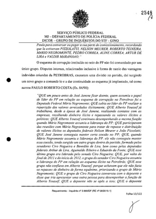 •
•
2548
SERVICO PUBLICO FEDERAL
MJ - DEPARTAMENTO DE POLiCIA FEDERAL
DICOR - GRUPO DE INQUERITOS DO STF - GINQ
Paulo para conversar ou pegar a sua parte do comissionamento, recordando
que la estiveram PIZZOLA7TI, NELSON MEURER, ROBERTO TEfXEIRA,
MARIO NEGROMONTE, PEDRO CORREA, ALINE CORREA, ARTUR DE
LIRA e VALDIR MARANHAO;"
oesquema de corrup~ao institufdo TIa seio do PP nao foi comandado por um
unica grupa. Disputas internas, relacionadas inclusive aforma de rateio das vantagens
indevidas oriundas da PETROBRAS, causaram uma divisao TIa partida, daf surgindo
um nava grupa a comandâ-Io e a dar continuidade ao esquema jâ implantado, taI coma
narrou PAULO ROBERTO COSTA (fis. 84/90):
"QUE um pauco antes de Jase Janene ficar doente, quem assumiu o papel
de lider do PP em re/m;:iio ao esquema de corrupr;iio na Petrobras foi o
Deputado Federal Maria Negromonte; QUE caMa ao lider do PP realizar a
repartir;iio dos valores arrecadados ilici/amen/e; QUE Alber/o Yousse(ja
trabalhava, desde a epoca de Jose Janene, realizando conta/os corn as
empresas, recolhenda dinheira ilicito e repassanda os valares ilicitas a
politicos; QUE Alberta Youssefcontinuau desempenhanda a mesma funr;iia
quanda Maria Negramon/e assumiu a lideranr;a do PP: QUE participavam
das reuniOes corn Maria Negramonte para tratar de repasse e dislribuir;iia
de valores ifici/os os deputados federais Nelsan Meurer e Joiia Pizzolatti;
QUE Jose Janene canseguia man/er certa caesiia na PP: QUE. quanda
Maria Negromonte assumiu a lideranr;a do PP. ele niia conseguiu manter
essa coesiio, tenda surgida um oulro grupa dentro do partido. formado pelos
senadores Ciro Nogueira e Benedita de Lira, bem coma pelos depu/ados
foderais Arthur de Lira. Aguinalda Ribeiro e Eduardo da Fante; QUE esse
ultima grupa era liderada pela senado Cira Nagueira; QUE. por voIta do
final de 2011 e do infcia de 2012, o grupa do senador Ciro Nogueira assumiu
a lideranr;a do PP em relar;iia ao esquema ilicito na Petrabras: QUE esse
grupa niio canfiava em Alberto Youssef, porque achavam que ele niio fazia
os repasses de dinheira de forma equânime, priarizando o grupa de Maria
Negromonte; QUE a grupa de Cira Nogueira conversau corn o depaente e
disse que iria apresentar urna oulra pessoa para desempenhar a funr;iia de
Alberta Yaussef: QUE o depaente niia se apâs a issa; QUE o depoente
Requerimento - Inquerito n° 3.989/DF (RE n° 08/2015-1)
Folha 12/122
(J
 