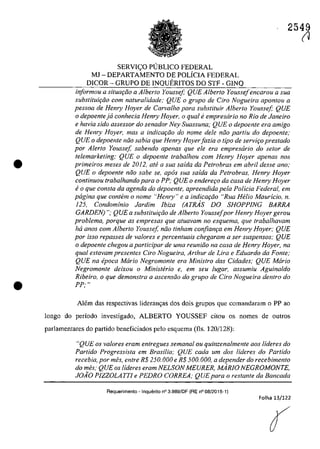 •
•
2549
SERVI<;:O PUBLICO FEDERAL
MJ - DEPARTAMENTO DE POLiClA FEDERAL
DlCOR - GRUPO DE INQUERITOS DO STF - GINQ
informau a situQf;ao a A/berIa Youssej; QUE A/beria Youssejencarou a sua
suhstitui9iio corn naturalidade; QUE o grupa de Cira Nogueira apontou a
pessoa de Hemy Hoyer de Carva/ho para substituir A/berIa Yousse[; QUE
o depoentejd conhecia Henry Hoyer, o qual fi empresario no Rio de Janeiro
e havia sida assessor do senador Ney Suassuna; QUE o depoente era amigo
de Henry Hoyer, mas a indicQt;iio do nome deIe niio partiu do depoente;
QUE o depoente nâo sabia que Henry Hoyer[azia o tipa de serviţo prestado
por Alerta Yousse[, sahendo apenas que ele era empresario do sefar de
telemarketing; QUE o depoente traba/hau corn Henry Hoyer apenas nas
primeiros meses de 2012, afe a sua salda da Petrobras em abril desse ano;
QUE o depoente niio sabe se, apos sua salda da Petrobras, Henry Hoyer
continuou trabalhando para o PP; QUE o endere90 da casa de Henry Hoyer
e o que consta da agenda do depoente, apreendida pela Polieia Federal, em
pagina que contem o nome "Henry" e a indica9iio "Rua Helio Maur/eio, n.
125, Condominio Jardim lbiza (ATRAS DO SHOPPlNG BARRA
GARDEN) "; QUE a subsliluir;ăo de A/berlo Youssefpor Henry Hoyer gerou
problema, porque as empresas que atuavam no esquema, que trabalhavam
ha anos corn Alberto Youssef niio tinham confian9a em Henry Hoyer; QUE
por isso repasses de valores e percentuais chegaram a ser suspensos; QUE
o depoente chegou a participar de uma reuniiio na casa de Henry Hoyer, na
qual estavam presentes Ciro Nogueira, Arthur de Lira e Eduardo da Fonte;
QUE na epoca Maria Negromonte era Ministro das Cidades; QUE Mario
Negromonte deixou o Ministerio e, em seu fugar, assumiu Aguinaldo
Ribeiro, o que demonstra a ascensiio do grupo de Ciro Nogueira dentro do
PP; "
Alem das respectivas lideran~as dos dois grupos que comandaram o PP ao
longo do periodo investigado, ALBERTO YOUSSEF citou os nomes de oatras
parlamentares do partida beneficiados pela esquema (fIs. 120/128):
"QUE os valores eram entregues semanal ou quinzenalmente aos lideres do
Partido Progressista em Brasilia; QUE cada um dos Uderes do Partido
recebia, por mes, enlre R$ 250.000 e R$ 500.000, a depender do recebimenlo
do mes; QUE os lideres eram NELSON MEURER, MARJO NEGROMONTE,
JOĂO PIZZOLATTI e PEDRO CORREA; QUEpara o reslanle da Bancada
Aequerimento - Inquerito n° 3.989/DF (RE n° 08/2015-1)
Folha 13/122
r1
 