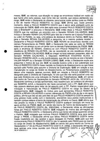 .'
•
•
,~,~
RU~-;J
meses; aUE, 80 reternar, sua situa~âo no carga se encontrava instavel em rama de
que havia uma outra pessoa, cujo nome nao ser recorda, que estava pleiteando seu
cargo; QUE entao o Declarante se ofereceu para buscar apoio politico junto ao PMDB
a fim de manter PAULO ROBERTO no cargo; QUE afirma que, neste primeiro
momento, disse a PAULO ROBERTO COSTA que o apoio seria pleiteado junto as
Lideran,as do PMDB; QUE vinte dias ap6s esta conversa PAULO ROBERTO COSTA
veio a BrasfliaJDF e procurou o Declarante; QUE entao disse a PAULO ROBERTO
COSTA que iria viabilizar um encontro com o Senador RENAN CALHEIROS; QUE
indicou o Senador RENAN CALHEIROS pela fato de o mesmo ser a epoca Presidente
ou Lider do Partido, ou seja, uma pessoa de destaque dentro do Partido; QUE ligou
para o Senador RENAN CALHEIROS e perguntou se o mesmo poderia receber o
Declarante e PAULO ROBERTO COSTA; QUE RENAN se encontrava reunido com
demais Parlamentares do PMDB; QUE o Declarante nao sabe ao certa se RENAN
estava em um almo,o ou em um jantar com os demais Parlamentares do PMDB; QUE,
ap6s a anuemcia de RENAN, deslocou-se com PAULO ROBERTO COSTA ate a
residencia de RENAN CALHEIROS, nao se recordando se era residencia oficial ou
pessoal de RENAN CALHEIROS; QUE ao chegar no local estavam presentes, alem do
Senador RENAN CALHEIROS, o Deputado HENRIQUE EDUARDO ALVES, o
Senador ROMERO JUCA, e uma quarta pessoa, que năo se recorda se era o Senador
VALDIR RAUPP ou o Senador EDISON LOBÂO; QUE, entao, o Declarante expâs aos
presentes o motivo de sua ida; QUE na ocasiăo buscou junto a tais Lideran,as que
PAULO ROBERTO COSTA fosse mantido na Diretoria de Abastecimento ou que fosse
apoiado pelo Partido para assumir a Diretoria de Exploragăo; QUE em relagao a sua
manutengăo no carga de Diretor de Abastecimento, os Parlamentares presentes nâo
deram uma resposta, apenas ouviram; QUE em relagao a PAULO ROBERTO ser
designado para a Diretoria de Exploragao, foi dito que isto nao seria possivel uma vez
que esta Diretoria era uma indicagao do Partido dos Trabalhadores; QUE, em sendo
lido trecho do Termo de Declarag6es do Senador ROMERO JUCA (fis. 1912/1915), o
Declarante confirma a versao apresentada, mas ressalva que, ao contraria do afirmado
por ROMERO JUCA, o Declarante nao havia conversado com o PP; QUE afirma que
nao possuia abertura para tratar de tai assunto com o PP, Partido responsavel pela
indica,ăo e manutengao de PAULO ROBERTO COSTA no cargo de Diretor de
Abastecimento; QUE indagado do motivo pelo qual apresentou PAULO ROBERTO
COSTA a RENAN CALHEIROS e outras Liderangas do PMDB a fim de dar a ele apoio
politico, afirma que isto se deu pela fato de que PAULO ROBERTO COSTA sempre foi
uma pessoa muito cortes corn o Declarante, atendendo seus pleitos institucionais e
tambem porque estava il frente da implantagao da refinaria no Ceara; QUE afirma que
năo propâs ou impâs a PAULO ROBERTO COSTA qualquer condigăo em troca do
apoio politico do PMDB; QUE, em sendo lido trecho do Termo de Declarag6es n.o
03
de PAULO ROBERTO COSTA (fis. 2363/2364), o Declarante reluta as afirma,6es
feitas por PAULO ROBERTO COSTA; QUE indagado do motivo das afirmag6es de
PAULO ROBERTO COSTA, o Declarante afirma que talvez ele esteja querendo atingir
o Partido; QUE indagado que motivos PAULO ROBERTO COSTA teria para tentar
atingir o PMDB, o Declarante afirma que talvez PAULO ROBERTO COSTA tenha
ficado insatisfeito em nao receber o apoio desejado do Partido; QUE pelo que tem
conhecimento PAULO ROBERTO COSTA nao foi apoiado pelo PMDB para se manter
no cargo de Diretor de Abastecimento; QUE em sendo lido outro trecho do Termo de
Declarag6es n.o 03 de PAULO ROBERTO COSTA (fI. 236~ o Declarante afirma,qu,e
teve apenas uma unica reuniao com PAULO ROBERTO COSTA e co EN N
~.oo_'" ( Ix
 