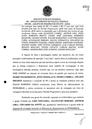 •
•
2550
SERVI<;O PUBLICO FEDERAL
MJ - DEPARTAMENTO DE POLÎCIA FEDERAL
DICOR - GRUPO DE INQUERITOS DO STF - GINQ
era entregue uma media de R$ 1,2 mi/hoo e R$ 1,5 por mes, que seria
dividido pela lider do Partido Progressista; QUE nem rodos da bancada
receberam; QUE dentre os deputados que o declarante tern cerfeza de que
receheram va/ores estăo GLADISON CAMELI, ARTHUR LIRA, JOiO
LEio, ROBERTO BRITTO, PADRE JOSE LINHARES, ROBERTO
BALESTRA, SANDES JUNIOR, WALDIR MARANHiO, LUIZ FERNANDO
FARIA, AGUINALDO RIBEIRO, DILCEU SPERAFICO, EDUARDO DA
FONTE, ROBERTO TEIXElRA, SIMio SESSIM, JERâNIMO GOERGEN,
AFONSO HAMM, JOSE OTAvlO GERMANO, LUIS CARLOS HEiNZE,
RENATO MOLLING, VILSON COVATTl, CARLOS MAGNO, ALINE
CORREA, MISSIONARIO JOSE OUMPIO, LAZARO BOTELHO;"
A riqueza de fatas e personagens citados nas narrativas dos ate entao
principais colaboradores da opera<;:âo "Lava Jato", muitos deles ja confirmados, coma
adiante se verâ, toma imperiosa que tais narrativas sejam o norte de orientagao daquil0
que se almeja comprovar e demonstrar neste trabalho de investiga~âo. A tese
investigativa adotada, portanto, concebe que, em um primeiro momento, logo ap6s
IOSE IANENE ser afastada do comando fâtica do partida por motivos de saude,
MĂRIO NEGROMONTE, JOĂO PIZZOLATTI, PEDRO CORREA e NELSON
MEURER assumiram o comando do PP e deram as condic;6es polîticas para que
PAULO ROBERTO COSTA continuasse corno Diretor de Abastecirnento da
PETROBRAS e, assim, cometesse os sucessivos atos de corrupC;ăo em troca de
vantagens indevidas revertidas para o Partido Progressista e para seus membros.
Destituîdo esse grupo do comando, apontam os colaboradores que assumiu
o grupe forrnado por CIRO NOGUEIRA, AGUINALDO RIBEIRO, ARTHUR
LIRA e EDUARDO DA FONTE que, igualrnente, beneficiou-se o quanto pode do
esquema de corrupc;ao instituîda na Diretoria de Abastecimento da PETROBRAS.
Aequerimento - Inquerito n° 3.989/DF (RE n° 08/2015-1)
Folha 14/122
(J
 