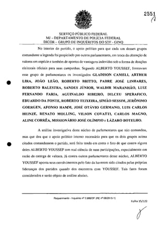 2551
SERVI<;:O PUBLICO FEDERAL
MJ - DEPARTAMENTO DE POLiCIA FEDERAL
DICOR - GRUPO DE INQUERITOS DO STF - GINQ
No interior do partida, o apoio polîtico para que cada um desses grupos
comandasse a legenda foi propiciado por DutroS parlamentares, em troca da obten~ao de
valores ern especie e tambem de aportes de vantagens indevidas sah a forma de doa~6es
eleitorais oficiais para suas campanhas. Segundo ALBERTO YOUSSEF, formavam
esse grupa de parlamentares os investigados GLADISON CAM ELI, ARTHUR
• LIRA, JOÂO LEÂO, ROBERTO BRITTO, PADRE JOSE LINHARES,
ROBERTO BALESTRA, SANDES JUNIOR, WALDIR MARANHÂO, LUIZ
FERNANDO FARlA, AGUINALDO RIBEIRO, D1LCEU SPERAFICO,
EDUARDO DA FONTE, ROBERTO TEIXEIRA, SIMÂO SESSIM, JERONIMO
GOERGEN, AFONSO HAMM, JOSE OTĂVIO GERMANO, LUIS CARLOS
HEINZE, RENATO MOLLING, VILSON COVATTI, CARLOS MAGNO,
ALINE CORREA, MISSIONĂRIO JOSE OLÎMPIO e LĂZARO BOTELHO.
A anâ1ise investigativa deste nuclee de parlamentares que nao comandoll,
mas que deu que o apoio politica interna necessârio para que os dois grupos adma
• citados comandassem o partida, sera fcita tenda em conta o fato de que contra alguns
deles ALBERTO YOUSSEF tem real ciencia de suas participa~6es, especialmente em
razăo da entrega de valores. la contra outros parlamentares desse nucleo, ALBERTO
YOUSSEF aponta seus envolvimentos pela fato da haverem sido citados pelas pr6prias
lideran~as dos partidos quando dos encontros corn YOUSSEF. Tais fatos faram
considerados e serao objeto de anâlise abaixo.
Requerimento - InqUf§rito n° 3.989/DF (RE n° 08/2015-1)
Folha 15/122
(
(J
 