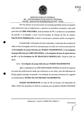 •
•
2552
SERVIC;:O PlJBLICO FEDERAL
MI - DEPARTAMENTO DE POLiCIA FEDERAL
DICOR - GRUPO DE INQUERITOS DO STF - GINQ
Por fim, destaca-se que um cenârio de corrup~ao partidâria desta cnvergadura
seria improvâvel sem o conhecimento e anuencia do presidente do partida, razao pela
quaI alem de CIRO NOGUEIRA, atual presidente do PP, a conduta do ex-presidente
do partida, o ex-Senador e atual Vice-Governador do Estado do Rio de Janeiro,
FRANCISCO DORNELLES, tambern e trazida para a presente anălise investigativa.
Considerando a correla~âo dos falOs imputados, a descri<;ăo das condutas de
cada um dos investigadas sed feita atentando para a divisăo de eventos acima descrita:
a) Investigados do grupa liderado por MARIO NEGROMONTE, b) Investigados
do grupa liderado por CIRO NOGUElRA, c) Investigados da base de apoio interna
do PP e d) Ex-Presidente do PP FRANCISCO DORNELLES. Vejamos cada um
deles.
2.1.1 Investigados do grupa liderado por MARIO NEGROMONTE
Ap6s o afastamento de IOSE MOHAMEDE IANENE da frente do esquerna
em razăo dos problemas de saude que resultaram no seu 6bito, uma das Jideram;as do
PP que ganholl destaque 00 partida e na condm;ăo do processo criminoso foi, segundo
os colaboradores, MARIO SILVIO MENDES NEGROMONTE.
MARTO NEGROMONTE foi lider do PP na Cârnara dos Deputados de
2006 a 2010. Em dezembro de 2010 foi escolhido pela presidente DILMA ROUSSEF
Requerimento - Inquerito n° 3.989fOF (RE n° 08/2015-1)
Folha 16/122
(
(1
 