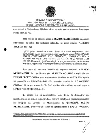•
•
2553
SERVI<;O PUBLICO FEDERAL
MJ - DEPARTAMENTO DE POLiCIA FEDERAL
DICOR - GRUPO DE INQUERITOS DO STF - GINQ
para assumir o Ministerio das Cidades1
• Ve-se, portanto, que era um nome de destaque
dentro e fara do PP.
Essa posi<;ăo de destaque rendia a MĂRIO NEGROMONTE tratamento
diferenciado no rateio das vantagens indevidas, taI coma afirmau ALBERTO
YOUSSEF (fis. 142):
"QUE quem comandava a alta cupula do Partida Progressista tinha
participaţâo maior nas va/ores a serem recebidos, como JOSE JANENE,
MARIO NEGROMONTE, JOAO PlZZOLAITJ, PEDRO CORREIA e
NELSON MEURER; QUE recebiam em tomo de R$ 250.000,00 a R$
300.000,00 mensais; QUE em relar;âo a tais parlamentares, o dec/arante
realizava pagamentos de vantagem indevida diretamente a cada um deles "
Uma parte da vantagem indevida do esquema destinada a MARIO
NEGROMONTE foi eontabilizada por ALBERTO YOUSSEF e registrada par
PAULO ROBERTO COSTA, que a anotou em sua agenda no ano de 2010. Essa agenda
foi apreendida pela Polleia Federal (fi. 116). Inquirido a respeito, PAULO ROBERTO
COSTA explicau que a anotayao "5,0 Ma" significa cinco milh6es de reais pagos a
MĂRIO NEGROMONTE (fi. 86).
De acorda cam os colabaradores, coma forma de demonstrar seu
reconhecimento ao homem responsâvel por prover o partida corn os recursos oriundos
da corrupgăo na Diretoria de Abastecimcnto da PETROBRÂS, MA.RIO
NEGROMONTE promoveu um jantar de agradeeimento a PAULO ROBERTO
1http:Ugl.globo.comlpolitica/noticia!2010/ I')/CX lider-do [?D-na-camara-negromonle-assumc-cidadt'.~.htmI
(Visualizada em 22/08/2015)
Requerimento - InquElrito n° 3.989/DF (RE n° 08/2015-1)
Folha 17/122
(J
 