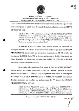 2554
•
SERVI<;O PUBLICO FEDERAL
MJ - DEPARTAMENTO DE POLfCIA FEDERAL
DlCOR - GRUPO DE INQUERITOS DO STF - GINQ
COSTA, reaIizado no restaurante Dom Francisco nesta cidade de Brasîlia, e que contau
corn a participa~ao de grande parte da bancada do partida, taI coma narrou ALBERTO
YOUSSEF (fi. 122):
"QUE em 2010 ou 2011 foifeito umjantar para PA ULa ROBERTO COSTA
em Brasilia, niio se recordando em qual restaurante, em que praticamente
estavam presentes todos os membros do Partido Progressista; QUE este
jantarfoi um agradecimento 00 PAULO ROBERTO COSTA e, inclusiveJoi
dado um presente a ele, um rel6gio Rolex"
ALBERTO YOUSSEF nanou ainda outros eventos de obten<;ao de
vantagens indevidas sob a forma de doa~6es eleitorais oficiais por parte de MĂRIO
NEGROMONTE, descrevendo, por exemplo, O pagamento de R$ 7,5 milh6es da
construtora QUEIROZ GALVĂO a diversos parlamentares do PP. Essas tratativas
foram detalhadas em dois e-mails trocados entre ALBERTO YOUSSEF e OTHON
ZANOIDE, representante da construtora.
No primeiro deles, datado de 17 de agosto de 2010, ALBERTO YOUSSEF
• informa a conta do diret6rio nacional do PP para que OTHON ZANOIDE realizc as
doa~6es da QUEIROZ GALVĂO (fi. 110). No segundo e-mail, datado de 30 de agosto
de 2010 (fi. 112), OTHON ZANOIDE cobra de ALBERTO YOUSSEF o recibo das
doa~6es realizadas em beneficio de parlamentares do PP, dentre eles MĂRIO
NEGROMONTE (fis. 105/106):
"QUE PAULO ROBERTO, entiio, teve contato corn IDELFONSO e
autorizou que o declarantefasse a operador de R$ 7,5 milhâes; QUE, entiio,
valtou aa diretor OTHON ZANOIDE, e este disse ao declarante que o va/or
autorizado por PA ULa ROBERTO COSTA e disponibilizado pela empresa
Requerimento - Inquerito n° 3.989/DF (RE n° 08/2015-1)
Folha 18/122
(J
 