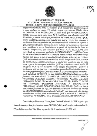 •
•
2555
SERVI<;:O PllBLICO FEDERAL
MJ - DEPARTAMENTO DE POLfCIA FEDERAL
DICOR - GRUPO DE INQUERITOS DO STF - GINQ
naquele momenlo era de R$ 7,5 milhâes; QUE o declarante questionou, pois
o va/or total era por voIta 37,5 milhoes, o que representava 1% dos obras
da COMPERJ e da RNEST; QUE OTHON disse que PAULO ROBERTO
COSTA somente havia autorizado R$ 7,5 milhiJes e que, do valor total, R$
10 milhiJesja teriam sido pagos para evitar a CPI DA PETROBRAS; QUE,
entăo, OTHON perguntou coma o declarante queria receber tais valores e o
declarante disse que poderia ser por doaţâo oficial, se houvesse espat;o, o
que foiiefto; QUE foi o declarante quem indicau para a empresa os nomes
dos candidatos a serem beneficiados, a partir de indicar;ăo do lider do
Partida Progressista, que acredita que fosse JOAO PlZZOLA TI, cam
exce,iio de um dos nomes, qual seja, de VALDIR RAUPP; ... QUE inclusive
hâ um e-mail em que OTHON ZANOIDE cobra recibos de va/ores que ja
haviam sido pagos e que os candida/os noa tinham entregues os recibos;
QUE mostrado QO declarante o e-mail do dia 30 de agosto de 2010, a par/ir
da conta paulogoia58@ho/mail.com, o dec/aran/e confirma que se trata
desle repasse de vantagens indevidas; QUE em relar;iio ao e-mail do dia 17
de agosto de 20JO, com o assunto "conta doar;iio de campanha - prima ", o
declarante informa que esta repassando a conta do Diretario Nacional do
PP parapagamento pela QUEIROZ GALVAO; QUE em seguida ha outro e-
mail, datada de 30/08/2010, em que OTHON ZANOIDE solicita os recibos
faltantes, em nome do PP DA BAHIA (R$ 500.000,00), ALINE CORREA
(250.000,00) ROBERTO TEIXEIRA (250.000,00), NELSON MEURER
(500.000,00), PP DE PERNAMBUCO (R$ 100.000,00), ROBERTO BRiTO
(R$ 100.000,00), DIRETORlA NACIONAL P. PROGRESSISTA
(R$2. 040. 000) e PMDB DE RONDâNIA (R$ 300.000,00), QUE esta lista e
dos recibos fa/tantes, ou seja, das pessoas que tinham recebido os va/ores
da QUEIROZ GALVA~O, como doat;iio "oficia!". mas que ainda niio haviam
enviado seus recibos para a construtora; QUE o valor de R$ 500.000.00
referente ao PP DA BAHIA seria destinado a MARIO NEGROMONTE"
Corn efeito, o Sisterna de Prestac;ăo de Contas Eleitorais do TSE registra que
foram feitas duas doa,6es da construtora QUEIROZ GALVĂO ao diret6rio estadual do
PP na Bahia, nos dias 24 e 30 de agosto de 2010, totalizando R$ 500 miI.
Requerimento - Inquerito n° 3.989/DF (RE n° 08/2015-1)
Folha 19/122
(J
 