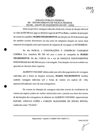 •
•
c 2557
SERVIc;O PUBLICO FEDERAL
MJ - DEPARTAMENTO DE POLiCIA FEDERAL
DICOR - GRUPO DE INQUERITOS DO STF - GINQ
Alem da provâvel vantagem indevida obtida sab a forma de doac;ăo eleitoral
TIa valor de R$ 500 mil, paga ao diret6rio regional do PP na Bahia, a anâlise da prestac;ao
de contas do candidata MÂRIO NEGROMONTE nas elei,oes de 2010 demonstra que
ele tambem recebeu diretamente ern sua conta de campanha doac;6es de outras duas
empresas investigadas coma participantes do esquema de corrupc;ao na PETROBRAS.
No dia 09/08/10, a CONSTRUc;OES E COMERCIO CAMARGO
CORREA S.A. transferiu R$ 200 mii para a conta da campanha de MÂRIO
NEGROMONTE. No dia 11/08/10, foi a vez da JARAGUA EQUIPAMENTOS
INDUSTRIAJS doar R$ 500 mii para o investigado. Tais doa,oes merecem tambem ser
apuradas no decorrer deste inquerito.
ALBERTO YOUSSEF afirma ainda gue alem dos pagamentos de vantagens
indevidas sob a forma de doa,oes eleitorais, MÂRIO NEGROMONTE recebeu
tambem vantagens indevidas sob a forma de valares em especie (il. 126),
operacionalizadas por meio de seus entregadores.
Os eventos de obten<;ao de vantagens indevidas atraves do recebimento de
valores em especie podem ser meIhor esc1arecidos corn a juntada aos autos dos termos
de declara,oes dos entregadores de dinheiro de ALBERTO YOUSSEF, especialmente
RAFAEL ANGULO LOPES e CARLOS ALEXANDRE DE SOUZA ROCHA,
conhecido coma "CEARĂ".
Requerimento - !nqueri10 n° 3.989/DF (RE n° 08/2015-1)
Folha 21/122
(V
 