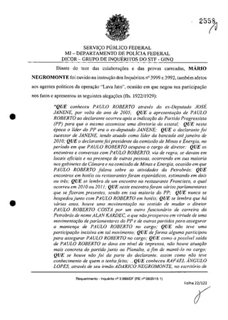 •
•
SERVI<;O P1JBLICO FEDERAL
MJ - DEPARTAMENTO DE POLfCIA FEDERAL
DICOR - GRUPO DE INQUERITOS DO STF - GINQ
25~
Diante do teor das colabora~6es e das provas carreadas, MARIO
NEGROMONTE foi ouvido na instru<;ăo dos Inqueritos n° 3999 e 3992, tambem afetos
aos agentes politicos da operar;âo "Lava Jato", ocasiiio ern que negau sua participac;ăo
nas fatos e apresentou as seguintes alega,oes (fis. 1922/1929):
"QUE conheceu PA ULO ROBERTO a/raves do ex-Depu/ado JOSE
JANENE, por voita do ano de 2005; QUE a apresen/a,Qo de PA ULO
ROBERTO 00 dec/aronle ocorreu apas a indicar;fio do Partida Progressista
(PP) para que o mesmo assumisse uma dire/oria da eslatal; QUE nes/a
epoca o lider do PP era o ex-depu/ado JANENE; QUE o dec/arante foi
sucessor de JANENE, tendo a/uada como lider da bancada ahi janeiro de
2010; QUE o declarante foi presidente da comissJo de Minas e Energia, no
periodo em que PAULO ROBERTO ocupava o cargo de dire/ore QUE os
enconlros e conversas corn PAULO ROBERTO, via de regra, se davam em
locais oficiais e na presenr;a de aufras pessoas, ocorrendo em sua maÎorÎa
nos gabinetes da Cârnara e na comÎssfio de Minas e Energia, ocasifio em que
PAULO ROBERTO falava sobre as atividades da Petrobras; QUE
encontros em hoteis ou restaurantes foram esporadicos, estimando em dois
ou tres; QUE se lembra de um encontro no restaurante Francisco, o qual
ocorreu em 2010 ou 2011; QUE neste encontroforam varios par/amentares
que se fizeram presentes, sendo em sua maioria do PP: QUE nunca se
hospedoujunto corn PAULO ROBERTO em hoteis; QUE se lembra que ha
varios anos, houve uma movimentar;âo no sentido de mudar o diretor
PA ULO ROBERTO COSTA por um outro funcionario de carreira da
Petrobrcis de nome ALAN KARDEC, o que niio prosperou em virtude de uma
movimentar;iio de parlamentares do PP e de outros partidos para assegurar
a mantem;a de PAULO ROBERTO no cargo; QUE nâo teve uma
partÎcipar;âo incisiva em tai movimento; QUE de forma a/guma participou
para assegurar PAULO ROBERTO no cargo; QUE como a possivel saida
de PAULO ROBERTO se dava em nivel de imprensa, niio houve atuar;iio
mais concreta do partido junlo ao Plana/to, a fim de mante-lo no cargo:
QUE se houve niio foi da parte do declarante, assim como niio teve
conhecimento de quem o tenhafeito; ... QUE conheceu RAFAEL ÂNGULO
LOPES, atraves de seu irmfio ADARlCO NEGROMONTE, no escritario de
Requerimento - Inquerito n° 3.989/0F (RE n° 08/2015-1)
Folha 22/122
{
 