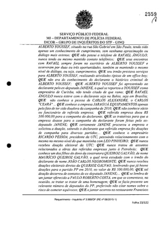 •
•
2559
SERVI<;O PlJBLICO FEDERAL
MJ - DEPARTAMENTO DE POLÎCIA FEDERAL
DICOR - GRUPO DE INQUERITOS DO STF - GINQ
ALBERTO YOUSSEF, situada na rua Soa Gabriel em Soa Paula, tendo sido
apenas um conhecimento de cumprimento, sem nenhuma aproxima9iio ou
dialogo mais extenso; QUE noo possui o telefone de RAFAEL ÂNGULO,
nunca tendo ou mesmo mantido conta/a telefonica; QUE seus encontros
com RAFAEL sempre foram no escritario de ALBERTO YOUSSEF e
ocorreram por duas ou (reS oportunidades, tambem se mantendo a mesmo
nivel de did/aga, ou seja, cumprimentos; QUE seu irmila pres/ava servi90s
para ALBERTO YOUSSEF, realizando atividades tipicas de um office-boy;
QUE niio era da conhecimento da declarante a hist6rico criminal de
ALBERTO YOUSSEF; QUE ALBERTO YOUSSEF foi apresentado ao
declarante pela ex-deputado JANENE, o qual se repartou a YOUSSEF como
empresario de Curitiba, noo tendo citado de que ramo; QUE RAFAEL
ÂNGULO nunca esteve corn a declarante seja no Bahia, seja em Brasilia;
QUE noo conhece a pessoa de CARLOS ALEXANDRE, o CARLOS
"CEARÂ" ... QUE conhece a empresa JARAGUÂ EQUIPAMENTOS apenas
pelafata de ter sido doadora da campanha de 2010; QUE niio conhece sada
ou funcionârio de re/erida empresa; QUE re/erida empresa daDU R$
500.000,00 para a campanha do dec/arante; QUE as tratativas para que a
empresa doasse para a campanha do dec/arante foram feitas pela ex-
deputado JANENE; QUE certamente JANENE procurou a empresa e
solicitou a doar;iio, sabendo o dec/arante que referida empresa fez doar;ăes
de campanha para diversos partidos;... QUE conhece o empresiirio
RICARDO PESSOA, presidente da UTC, possuindo relacionamento com o
mesmo no mesmo nivel do que mantinha corn LEO PINHEIRO; QUE nunca
recebeu doar;iio eleiloral da urc; QUE nunca Iratou de assunlos
relacionados a obras das referidas empresas junlo il Petrobras; QUE
conhece um dosfilhos do dona da construtora QUEIROZ GALV10, de nome
MA uRiclo QUElROZ GALVĂO, o qual teria estudado corn o irmoa do
declarante de nome JOÂO CARLOS NEGROMONTE; QUE nunca recebeu
doa90es eleitorais diretas da QUERJOZ GAL VA O, lembrando que ja houve
doa90es para o partido PP em 2010, na valar de R$ 500.000,00; QUE tai
doa900 decorreu de contatos do ex-deputado JANENE;... QUE se lembra de
umjantar oferecido a PAULO ROBERrO COSTA, em que se comentava, na
ocasiăo, se tratar se tratar de urna homenagem; QUE se fazia presente um
relevante numero de deputados do PP. preferinda năo citar nomes sobre o
risca de cometer equivocos; QUE o jantar ocorreu no restaurante Francisco
Requerimento - Inquerito n° 3.989/0F (RE n° 08/2015-1)
Folha 23/122
fU
 