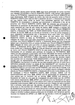 •
•
DP~/N
FI:~
Rub, ---1
<
CALHEIROS, aquela acima narrada; QUE nega haver participado de outras reunioes
com RENAN CALHEIROS e PAULO ROBERTO COSTA, onde tenham sido tratados
temas da PETROBRAS, especialmente aqueles narrados por PAULO ROBERTO em
suas Declaragoes; QUE indagado do motivo das mais de quarenta visitas a PAULO
ROBERTO COSTA entre maia de 2007 a dezembro de 2011, o Declarante afirma que
em sua maioria estas visitas se deram para possibilitar agendas com PAULO
ROBERTO de empresarios e pessoas que procuravam o Declarante a fim de se
encontrar com PAULO ROBERTO COSTA; QUE tais pessoas que procuravam o
Declarante se queixavam da dificuldade de falar com PAULO ROBERTO COSTA, as
vezes passando por mais de seis meses de espera; QUE indagado a respeito dos
nomes e das empresas que teria levado para conversar com PAULO ROBERTO
COSTA, o Declarante cita TOME, da TOME ENGENHARIA, PAULO, da SERVENG e
CESAR, da ALUSA; QUE nâo se recorda no momento o nome de outras empresas e
seus respectivos representantes que o Declarante levou para tratar com PAULO
ROBERTO COSTA; QUE na maioria das vezes em que esteve com PAULO
ROBERTO COSTA na Sede da PETROBRAS, o Declarante foi sozinho; QUE
indagado do motivo pelo qual estes empresarios procuraram o Declarante a fim de
conversar com PAULO ROBERTO COSTA, o Declarante afirma que tais empresas
sabiam que o Oeclarante tinha um acesso facilitado com PAULO ROBERTO COSTA;
QUE indagado do motivo pelo qual tinha um acesso facilitado a PAULO ROBERTO
COSTA, o Declarante afirma que e porque PAULO ROBERTO COSTA sempre foi
muito cortes com o Declarante; QUE por voita de oitenta por cento das vezes em que
se reuniu com PAULO ROBERTO COSTA foi para levar solicitagoes de empresas
interessadas em se cadastrar para participar de licitagoes da PETROBRAS; QUE
reitera que tais empresas o procuraram pois tinham dificuldade de marcar audiencias
com PAULO ROBERTO COSTA; QUE com relagâo ao objeto das reunioes com as
empresas ALUSA, SERVENG e TOME, o Declarante afirma que nâo recorda o objeto
das reunioes com as empresas TOME ENGENHARIA e ALUSA; QUE com relagâo il
reuniâo com os representantes da SERVENG, afirma que esta foi para propor a
PETROBRAS uma parceria no sentido de que esta alugasse parte de um porto que a
SERVENG pretendia construir na cidade de Sâo Sebastiâo/SP com recursos de um
empresa chinesa denominada SINOPEC; QUE tai pleito foi encaminhado por PAULO
ROBERTO COSTA a um outro setor da PETROBRAS, cujo nome nâo se recorda, e ali
foi indeferido; QUE indagado se ja solicitou ou se recebeu alguma vantagem indevida
atraves de PAULO ROBERTO COSTA, o Declarante afirma que nunca recebeu ou fez
tai solicitagâo a PAULO ROBERTO COSTA; QUE conheceu JORGE LUZ ha
aproximadamente sete anos; QUE JORGE LUZ foi apresentado ao Declarante por
uma pessoa que no momento nâo se recorda; QUE JORGE LUZ procurou o
Declarante em razâo de uma agâo de investigagâo de paternidade que ele (JORGE
LUZ) estava respondendo; QUE JORGE LUZ buscava junto ao Declarante um apoio
para apresentar ao Ministro do STJ que estava com o caso um memorial que ele havia
preparado neste processo; QUE nâo se recorda quem era o Relator do caso e tambem
nâo o conhecia, razâo pela qual nâo atendeu ao pedido de JORGE LUZ; QUE teve
ainda duas ou tres reunioes com JORGE LUZ; QUE JORGE LUZ tinha uma empresa
de abastecimento de aeronaves em varios aeroportos no Brasil; QUE o Declarante se
intereSSDu por tai atividade e buscou montar uma empresa para si; aUE, porem, nao
chegou a constituir qualquer pessoa juridica para tai atlvidade, nem tampouco aportou~
recursos na empresa de JORGE LUZ; QUE nâo se, recorda o nome da em resa de
~.~~'" f /~ -V O;'
 