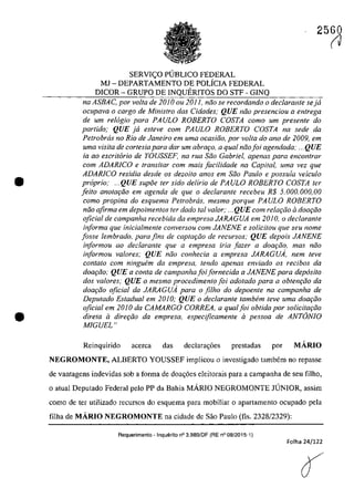 •
•
2560
SERVIC;O P(JBLICO FEDERAL
MJ - DEPARTAMENTO DE POLÎCIA FEDERAL
DICOR - GRUPO DE INQUERITOS DO STF - GINQ
na ASBAC, por voita de 2010 ou 2011, niio se recordando o declarante seja
ocupava o carga de Ministro das Cidades,' QUE mia presenciou a entrega
de um relogio para PAULO ROBERTO COSTA coma um presente do
partida; QUE ja esleve cam PAULO ROBERTO COSTA na sede da
Petrobrcis no Rio de Janeiro em uma ocasiJo, por voita do ano de 2009, em
uma visita de cartesia para dar um abrat;:o, a qual noafoi agendada: ... QUE
ia ao escritario de YOUSSEF, na rUG Sao Gabriel, apenas para enconfrar
corn ADARlCO e transitar corn mals jacilidade na Capital, uma vez que
ADAR/Ca residia desde os dezoito anos em saa Paula e possuia veicu/o
propria; ...QUE supoe ler sido delirio de PAULO ROBERTO COSTA ter
feito anotariio em agenda de que o declaranle recebeu R$ 5.000.000,00
coma propina do esquema Petrobrcis, mesmo porque PAULO ROBERTO
noa afirma em depoimentos ter dado taI valor; ... QUE corn relat;:iio il dOQriio
oficial de campanha recebida da empresa JARAGUA em 2010, o declaranle
informa que inicialmente conversou com JANENE e solicitou que seu nome
fosse lembrado, para fins de caplar;iio de recursos; QUE depois JANENE
informou ao declarante que a empresa iria fazer a doar;âo, mas nâo
informou valores; QUE nâo conhecia a empresa JARAGUA, nem teve
contato com ningwim da empresa, tendo apenas enviado os recibos da
doariio; QUE a conta de campanhafoifornecida a JANENE para depasita
dos valores; QUE o mesmo procedimento foi adotado para a obtenr;âo da
doar;âo oficial da JARAGUA para o filho do depoente na campanha de
Deputado Estadual em 2010; QUE o dec/arante tambem teve uma doac;iio
oficial em 2010 da CAMARGO CORREA, a qual foi obtida por solicitariio
direta il direc;iio da empresa, especijicamente il pessoa de ANTâNIO
MIGUEL"
Reinquirido acerea das declara~6es prestadas por MÂRIO
NEGROMONTE, ALBERTO YOUSSEF implicou o investigado tambem no fepasse
de vantagens indevidas sob a forma de doa~6es eleitorais para a campanha de seu filho,
o atual Deputado Federal pela PP da Bahia MARIO NEGROMONTE JUNIOR, assim
corno de ter utilizado recursos do esquema para mobiliar o apartamento ocupado pela
filha de MÂRIO NEGROMONTE na cidade de Sâo Paulo (l1s, 2328/2329):
Requerimento - Inquerito n° 3.989/0F (RE n° 08/2015-1)
Folha 24/122
(J
 