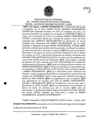 •
•
2561
SERVIC;:O PUBLICO FEDERAL
MJ - DEPARTAMENTO DE POLfCIA FEDERAL
DICOR - GRUPO DE INQUERITOS DO STF - GINQ
"QUE corn relar;ăo a MARIO NEGROMONTE, o Declaranle afirma que
a campanha de seu filho MARJO SILVIO MENDES NEGROMONTE
JUNIOR para Depulado ESladual, em 2010, foi cusleada, em parle, corn
recursos procedentes do esquema de corrup9QO na PETROBRAS; QUE em
sendo viSla a Preslar;âo de Conlas da candidala MARIO NEGROMONTE
JrJNfOR, o Declarante afirma que a doar;iio de oitenla e cinco mii reais
realizada pela JARAGUA EQUIPAMENTOS foi decorrenle de acerlo
realizada pela Declaranle corn MARiO NEGROMONTE, pai do enlâo
candidalo a Depulado ESladual MARIO NEGROMONTE JUNIOR; QUE,
a/em disto, o Dec/aranfe tambem viabilizou doar;oes, via Diretorio Estadual,
no va/or lotal que niio se recorda no momento; QUE em sendo mostrada ao
Declarante a Prestar;iio de Contas do Diretario Estadual do PP na BaMa,
nas eleirâes de 2010, o Declarante afirma que as doar;i5es realizadas pela
CONSTRUTORA QUE1ROZ GALVAO SIA, no valor loIal de quinhenlos mil
reais, Ioram obtidas atraw}s do Declarante; QUE, salva engano, a dOOf;:iio
de duzenlos mil reais realizada pela UTC ENGENHARIA SIA lambem foi
obtida atraves do Declarante; QUE todas estas dow;:oesIoram tratadas com
MARiO NEGROMONTE; QUE o Declaranle afirma que o aparlamenlo que
era utilizado por JOSE JANENE em Sâo Paulo foi posteriormente alugado
a MARIO NEGROMONTE; QUE foi o Declarante quem viabilizou esla
locQ(;:âo e inc/usive pagou pelo mobiliario do apartamento corn recursos do
esquema da PETROBRAS; QUE o valor pago pela mobiliario foi pago li
familia de JOst JANENE; QUE esle pagamenlo se deu em especie; QUE
esle aparlamenlo foi ocupado pela filha de MARiO NEGROMONTE,
DANIELA NEGROMONTE; QUE esla Iransferencia ocorreu logo apas a
falecimenlo de JOst JANENE; QUE esle aparlamenlo esla localizado no
Bairro do ftaim, em endere90 que nâo se recorda; QUE, alem do
apartamento, o Dec/arante tambem adquiriu da familia de JOSE JANENE
um veiculo PASSAT blindado que ficou para o irmâo de MARIO
NEGROMONTE, ADARICO NEGROMONTE"
Tambem reinquirido, PAULO ROBERTO COSTA narrou a forma coma
MĂRIO NEGORMONTE aluou junlo a ele e se beneficiou do esquema de corrup<;ăo
na Direloria de Abaslecimenlo (fi. 2358):
Requerimento - Inquerito n° 3.989/DF (RE n° 08/2015-1)
Folha 25/122
(V
 