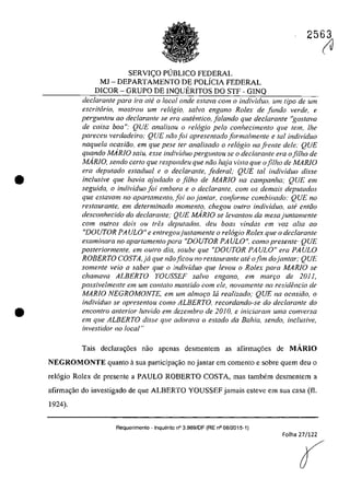 •
•
2563
SERVIC;;O PUBLICO FEDERAL
MJ - DEPARTAMENTO DE POLiCIA FEDERAL
DICOR - GRUPO DE INQUERITOS DO STF - GINQ
dec/aronle para ira ate a local onde esfava corn a individuo, um tipa de um
escritario, mos/rau um relogia. salva engano Ratex de funda verde, e
perguntou 00 declaronte se era autentico, falando que declarante "gostava
de coisa boa": QUE analisou a relogio pela conhecimento qlle tem, lhe
pareceu verdadeiro: QUE niio foi apresentado forma/mente e taI individuo
naquela ocasifio, ern que pese fer analisado a rel6gio na fi'ente deie: QUE
quando MARJO salu. esse individuo perguntou se a dec/arante era afi/ha de
MARJO, sendo certa que respondeu que noa haja vista que afi/ha de MARJO
era deputado estadual e a declarante, federal; QUE tai il1dividuo disse
inc/usive que havia ajlldado a fi/ha de MARfO na campanha," QUE em
seguida, o individuo foi embora e o declarante. com os demais deputados
que eslavam no apartamento, foi ao jantar, conforme combinado: QUE no
restaurante, em determinado momenta, chegou oufra individua, alt? enliio
desconhecido do declaranle," QUE MARIO se levanlou da mesajuntamenle
cam outros dois ou tres depulados, deu baas vindas em vaz alta 00
"DOUTOR PA ULO" e enlregoujustamente a relogio Rolex que o declarante
examinara no apar/amenlo para "DOUTOR PA ULO", coma presenle' QUE
posteriormente. em oufro dia, soube que "DOUTOR PA ULO" era PA ULO
ROBERTO COSTA,ja que năoficou no restaurante ate ofim dojantar; QUE
somente veio a saber que o individuo que levou o Rolex para MARJO se
chamava ALBERTO YOUSSEF salva engano, em mar,o de 20J J,
possivelmente em um conlalo mantido corn ele, novamente na residencia de
MARIO NEGROMONTE. em um almor;o ta realizada; QUE na ocasiăa. o
individuo se apresentou coma ALBERTO, recordando-se do declaranle do
encon/ro anterior havMa em dezembro de 20 IO, e iniciaram uma conversa
em que ALBERTO disse qlle adorava o estado da Bahia. sendo, inclusive,
investidor /10 local"
Tais declara~6es nao apenas desmentcrn as afirma~6es de MĂRIO
NEGROMONTE quanto asua participa~ao no jantar em comento e sobre quem deu o
rel6gio Rolex de presente a PAULO ROBERTO COSTA, mas tambem desmentem a
afirma~âo do investigado de que ALBERTO YOUSSEF jamais esteve em sua casa (fi.
1924).
Requerimento . Inquerito n° 3.989/DF (RE n° 08/2015·1)
Folha 27/122
(J
 