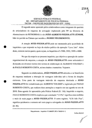 SERVleO PlJBLICO FEDERAL
MJ - DEPARTAMENTO DE POLiCIA FEDERAL
DICOR - GRUPO DE INQUERITOS DO STF - GINQ
25(1J
o segundo nomc apontado pelos colaboradores como integrante do quarteto
de articuladores do esquema de corrup~âo implantado pela PP na Diretaria de
Abastecimento da PETROBRAS e O de JOĂO ALBERTO PIZZOLATTI JUNIOR,
Iîder do partida na Câmara que sucedeu a MARIO NEGORMONTE,
A atua,ăo JOĂO PIZZOLATTI pode ser mensurada pela quantidade de
ta inqueritas a gue respondc no bojo do nucleo polîtico da opera9ăo "Lava Jato". Alem
deste, existem outros quatro, quais sejam, os Inqueritos nOs 3980, 3992, 3999 e 4000.
•
No gue diz respeito ao presente inquerito, gue objetiva a apura~âo do carater
organizacional do esquema, a atua,ăo de JOĂO PIZZOLATTI coma articulador e
dcstacada em diversos trechos dos termos de colaborac;ăo de ALBERTO YOUSSEF e
de PAULO ROBERTO COSTA, acima citados e transcritos. Vejamos.
Segundo os colaboradores, JOĂO PIZZOLATTI articulou e se beneficiou
do esquema mediante a obten~ăo de vantagens indevidas sob a forma de doa~6es
eleitorais. Uma parte da vantagem indevida do esquema destinada a JOĂO
PIZZOLATTI foi contabilizada por ALBERTO YOUSSEF e registrada por PAULO
ROBERTO COSTA, gue realizau duas anotac;6es a respeito em sua agenda no ano de
2010. Essa agenda foi apreendida pela Policia Federal (fI. 116). Inquirido a respeito,
PAULO ROBERTO COSTA explicou que a anota,ao "5,5 Piz" significa cinco milh5es
e meio de reais pagos a JOĂO PIZZOLATTI. O outro registro, "0,56 Adv Pizz",
significa quinhentos e sessenta miI reais pagos a advogados de JOĂO PIZZOLATTI
(fi. 86).
Requerimento - Inquerito n° 3.989/DF (RE n° 08/2015-1)
Folha 28/122
 