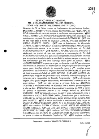 •
•
2566
SERVI<;:O PlJBLICO FEDERAL
MJ - DEPARTAMENTO DE POLicIA FEDERAL
DICOR - GRUPO DE INQUERITOS DO STF - GINQ
Balestra, do PP de Coias e aufra de Parlamentar do qual noa se lembra;
QUE PA ULO ROBERTO esteve na casa do Deputado LUIZ FERNANDO do
PP de Minas Gerais, ocasiiio em que o declarante eslava presente... QUE
PA ULa ROBERTOfoi 00 encontro do declarante para pedir apoio para sua
mantem;:a no cargo de Diretor de Abastecimento da PETROBRAs; QUE isto
se deu laga apas a marte do Deputado JANENE, principal apoiador de
PAULO ROBERTO COSTA; QUE corn a falecimento do Deputado
JANENE, ALBERTO YOUSSEF, o qualfora apresentado por JANENE coma
seu juncionario passou a se arvarar coma interlocutor do PA ULa
ROBERTOjunto ao PP; QUE ALBERTO YOUSSEFpassou a pressionar o
declarante no senlido de que este apoiasse a manutem;iio de PAULO
ROBERTO na diretaria,jato que causou indignat;:iio ao declarante, uma vez
que se mostrava inadimissivel que um doleiro lentasse ocupar o espafo de
um parlamentar que era uma lideranţa muito forte no partido: QUE
ALBERTO YOUSSEF argumenlava que parlamentares do PP possu;am um
debilo corn ele, em raziio do mesmo ser um dos protagonistas em conseguir
apoio para doar;:oes ojiciais de campanha para o PP, doar;:oes essas
provenientes de cantratos de empreiteiras corn a PETROBRAs, as quais era
de inteira responsabilidade de JOSE JANENE; QUE JOSE JANENE năo
permitia que ninguem se apraximasse das tralalivas acerca da captar;:iia de
recursos para campanhas do Partida Progressista: QUE o declaranle
sequer sabia qual a origem das doaţoes, desconhecendo se eram ou niio de
empreiteiras; QUE por niio aceitar a pressiio feita por ALBERTO
YOUSSEF o declarante entrou em discussiio com o mesmo, quase chegando
a vias de fato: QUE taI fato se deu 110 primeiro semestre de 2011, a partir
de quando o declarante passou a ser inimigo mortal de ALBERTO
YOUSSEFi QUE taI situar;:iio gerou, inclusive, uma indisposi<;ăo entre o
dec/arante e PAULO ROBERTO COSTA, fazendo corn que o dec/arante,
entăa lider da partido, năa cantinuasse dando apoio ao cargo quefora dada
pela JANENE;... QUE o unica avalizador e responsavel pelo cargo de
Diretor de PAULO ROBERTO COSTA foi o ex-deputado JOSE JANENE;
QUE năo conhece NELMA KODAMA, JAIME ALVES DE OLIVEIRA
(JAJME CARECA), RAFAEL ANGULO LOPES FERNANDO SOARES
(FERNANDO BAIANO); QUE conhece CARLOS ALEXANDRE (CARLOS
CEARA) pela fato de o filho de CARLOS ser amigo dafilha do dec/arante,
as quais residem em Ba/nearia Cambariu / SC; QUE tambem conhece
Requerimento - Inquerito n° 3.989jDF (RE n° 08/2015-1)
Folha 30/122
(J
 