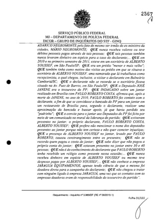 •
•
2567
SERVIC;:O P(JBLICO FEDERAL
MJ -DEPARTAMENTO DE POLiCIA FEDERAL
DICOR - GRUPO DE INQUERITOS DO STF - GINQ
ADARlCO NEGROMONTEpelo fato do mesmo ser irmăo do ex-ministro da
eidades, MARJO NEGROMONTE; QUE nunea reeebeu valores ou teve
dibitos pessoais pagos atraves de tais pessoas; QUE tais pessoas tambem
nunca levaram dinheiro em especie para a casa do declarante;... QUE em
2010 e no primeiro semestre de 201 l, esteve em um escritario de ALBERTO
YOUSSEF, em saa Paulo/SP; QUE era um predio "menor e mais velho";
QUE tamhem tinha coma motiva dos visitas 00 predio em que se situava o
eseritario de ALBERTO YOUSSEF, uma namorada que /6 trabalhava coma
recepcionista, a qual chegou, inclusive, a visitar o declarante em Ba/nearia
CamboriU/SC,' QUE o declarante noa se recorda se o escritario jicava
siluado na Av. Paes de Barros, em Săo Paulo/SP; QUE o Deputado JOSE
JANENE era o tesoureiro do PP; QUE lNDAGADO sobre um lantar
realizado em Brasilia corn PA ULO ROBERTO COSTA, afirmou que, apas a
morte de JANENE, no ano de 2010, PAULO ROBERTO fez contato com o
dec/arante, ajim de que se convidasse a bancada do PP para umjantar em
um restaurante de Brasilia para, segundo o declarante, realizar uma
aproximar;tio da bancada e buscar apoio, ja que havia perdido seu
"padrinho"; QUE o convite para ojantar aos Deputados do PPfoi/eito por
meio de um comunicado no mural da lideranr;a do partida; QUE estiveram
presenles no lantar: o praprio declaranle, PAULO ROBERTO COSTA,
ALBERTO YOUSSEF; QUE prefere niio meneionar o name dos deputados
presentes ao jantar porque năo tem cerfeza e năo quer comeler injustir;as;
QUE a presem;a de ALBERTO YOUSSEF na lanlar, levado por PAULO
ROBERTO, causou constrangimenfo entre os presentes; QUE niio se
recorda quem pagou a conta do jantar: QUE sabe dizer que niio pagou a
propria conta do jantar: QUE estavam presentes no jantar entre 30 e 40
pessoas; QUE niio edo conhecimento do declarante que PA ULO ROBERTO
tenha recebido um relogio como presente nessa ocasiiio;... QUE nunca
recebeu dinheiro em especie de ALBERTO YOUSSEF ou mesmo leve
despesas pagas por ALBERTO YOUSSEF;... QUE năo con"ece a empresa
JARAGUA EQUIPAMENTOS, apenas tendo ciimcio de que a mesma foi
doadora direta para a campanha do declarante; QUE niio chegou a tratar
corn ninguem ligado Q empresa JARAGUA, uma vez que os contatos corn as
empresas doadoras eram de responsabilidade do tesoureiro do partido ".
Requerimento - Inquerito n° 3.989/DF (RE n° 08/2015-1)
Folha 31/122
(V
 
