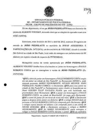 SERVI(:O PUBLICO FEDERAL
MJ - DEPARTAMENTO DE POLfCIA FEDERAL
DlCOR - GRUPO DE INQUERITOS DO STF - GINQ
25~
Do seu depoimento, ve-se que JOĂO PIZZOLATTI busca se distanciar da
pessoa de ALBERTO YOUSSEF, deixando clara que as rela~6es do operador eram corn
JOSE JANENE.
Entretanto, entre fevereiro de 2011 a abril de 2012, constarn 28 registros de
entrada de JOĂO PIZZOLATTI no escritorio da lP1PAP ASSESSORIA E
• PARTICPA(:OES (fis. 2473/2476), um dos escritorio de YOUSSEF, situado il avenida
Saa Gabriel na cidade de Saa Paulo, local onde ele entregava aos parlamentares do PP
dinheira em especie oriundo do esquema da PETROBRAS.
•
Reinquirido acerea da versăo apresentada por JOĂO PIZZOLATTI,
ALBERTO YOUSSEF detalha fatos relacionados ao jantar em homenagem a PAULO
ROBERTO COSTA que se contrap6em il versăo de JOĂO PIZZOLATTI (fis.
2327/2328):
"QUE a ideia dojanlar em homenagem a PA ULO ROBERTO COSTA surgiu
em um jantQr na cidade de saa Pau/oIS?, no Restaurante DJNHO 's, onde
eslavam presenles MARIO NEGROMONTE, NELSON MEURER. JOiO
PIZZOLATTI, PEDRO CORREA e o Declaranle; QUE para essejanlar na
cidade de Saa Paulo/SP os Parlamentares anles citados se hospedaram no
Halei GOLDEN TUL/P PAUL/STA PLAZA, que eslli localizado nas
proximidades deSle Restaurante: QUE ojantar em homenagem a PAVLO
ROBERTO COSTA, na cidade de BrasilialDF, foi pago pela Dec/arante;
QUE a conta do jan/ar foi em Iarna de trinta mil reais," QUE o Declarante
pagou a despesa desle jantar em dinheiro; QUE o re16gio ROLEX dado de
presente a PAULO ROBERTO COSTA foi comprado pelo Declaranle; QUE
o relogio custou dezoito mi! do/ares e foi comprado junlo a um cliente de
NELMA KODAMA; QUE o Dec/aranle enlregou o relogio a MARIO
NEGROMONTE; QUE foi MARIO NEGROMONTE quem enlregou o
relogio a PAULO ROBERTO COSTA durante o janlar; QUE 00 conlrario
Requerimento - Inquerito n° 3.9B9/DF (RE n° 08/2015-1)
Folha 32/122
 