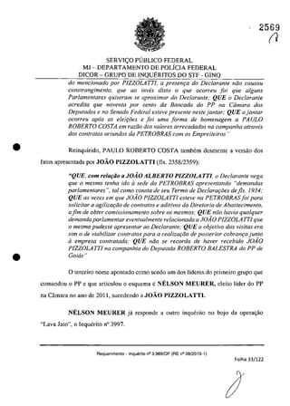 •
•
2569
SERVIC;;O PlJBLICO FEDERAL
MJ - DEPARTAMENTO DE POLiCIA FEDERAL
DICOR - GRUPO DE INQUERITOS DO STF - GINQ
do mencionado por PIZZOLATTI, a presenr;a do Declarante nâo causou
constrangimento, que 00 inves disto o que ocorreu foi que alguns
Parlamentares quiseram se aproximar do Declarante; QUE o Declarante
acredita que novenla por cenlo da Bancada do PP na Câmara dos
Deputados e no Senado Federal esteve presente nesfe jantar; QUE o jantar
ocorreu apas as eleir;ăes e foi uma forma de homenagem a PAULO
ROBERTO COSTA em radio dos va/ores arrecadados na campanha atraw!s
dos contratos oriundos da PETROBRAS corn os Empreiteiros"
Reinquirido, PAULO ROBERTO COSTA tambem desmenle a versâo dos
fatos apresentada por JOÂO PIZZOLATTI (fis. 2358/2359):
"QUE, com relufăo U JOÂO ALBERTO PIZZOLA TTI, o Declarante nega
que o mesmo tenha ido il sede da PETROBRAS apresentando Hdemandas
parlamentares ", tai como consta de seu Termo de Declarar;oes dejls. 1934;
QUE as vezes em que JOÂO PIZZOLATTI esteve na PETROBRASjoi para
solicitar a agilizar;do de contratos e aditivos da Diretoria de Abastecimento,
afim de obter comissionamento sobre os mesmos; QUE ndo havia qualquer
demanda parlamentar eventualmente relacionada a JOAO PIZZOLAITI que
o mesmo pudesse apresentar ao Declarante; QUE o objetivo das visitas era
sim o de viabilizar contratos para a realizar;do de posterior cobranr;a junto
il empresa contratada; QUE ndo se recorda de haver recebido JOAO
PIZZOLATTI na companhia do Deputado ROBERTO BALESTRA do PP de
Goias"
o terceiro nome apontado coma sendo um dos lideres do primeiro grupa que
comandou o PP e que arliculou o esquema eN.ELSON MEURER, eleito lider do PP
na Cârnara no ano de 2011, sucedendo a JOAO PIZZOLATTI.
N.ELSON MEURER jâ responde a oulro inquerilo no bojo da opera~âo
"Lava Jato", o Inqwhito n° 3997.
Requerimento - Inquerito n° 3.989/0F (RE n° 08/2015-1)
Folha 33/122
(J
 
